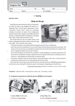 © ASA, FLY HIGH 7, Teacher’s Resource File ϯϵϯ
Name: പNo.: പClass: പDate: ͬ ͬ
Mark: പTeacher: പEnc. Educação:
EDITABLE/PHOTOCOPIABLE
Progress Test
4B
I – Reading
Read the article.
Shop on the go
^ŽƵƚŚŽƌĞĂŶƐǁŽƌŬŵĂŶǇŚŽƵƌƐĂĚĂǇ͕ƐŽƚŚĞǁŽƌŬĞƌƐ
ĂƌĞ ŽĨƚĞŶ ƚŽŽ ďƵƐǇ ƚŽ ŐŽ ƐŚŽƉƉŝŶŐ ĨŽƌ ŐƌŽĐĞƌǇ Ăƚ Ă
ƚƌĂĚŝƚŝŽŶĂůƐƚŽƌĞ͘dŚĞhΖƐŐŝĂŶƚƐƵƉĞƌŵĂƌŬĞƚ͕dĞƐĐŽ͕
ŝŶƚƌŽĚƵĐĞĚ ΗǀŝƌƚƵĂů ƐƚŽƌĞƐΗ͕ ǁŚŝĐŚ ĂƌĞ ĞƐƐĞŶƚŝĂůůǇ
Ă ĚŝƐƉůĂǇ ŽĨ ƉƌŽĚƵĐƚƐ ŽŶ ǁĂůůƐ ŽĨ ƚŚĞ ƵŶĚĞƌŐƌŽƵŶĚ
ƐƚĂƚŝŽŶƐĂŶĚďƵƐƐƚŽƉƐ͘WĞŽƉůĞƐĐĂŶƚŚĞYZĐŽĚĞƐŽĨƚŚĞ
ƉƌŽĚƵĐƚƐŽŶĚŝƐƉůĂǇǁŝƚŚƚŚĞŝƌƐŵĂƌƚƉŚŽŶĞƐ͕ĂŶĚƉůĂĐĞ
ƚŚĞŝƌŽƌĚĞƌƐĂƐƚŚĞǇǁĂŝƚĨŽƌƚŚĞƚƌĂŝŶŽƌďƵƐ͘
dŚĞǀŝƌƚƵĂůƐƚŽƌĞƐĂƌĞƐĞƚƵƉŝŶƉƵďůŝĐƐƉĂĐĞƐ͕ŵŽƐƚ
ŽĨƚĞŶŝŶƵŶĚĞƌŐƌŽƵŶĚƐƚĂƚŝŽŶƐĂŶĚďƵƐƐƚŽƉƐǁŝƚŚŚŝŐŚ
ĨŽŽƚƚƌĂĨĨŝĐ1
͘dŚŝƐŝƐŚŽǁƚŚĞƐƚŽƌĞƐǁŽƌŬ͗
оŝŶƚĞƌĞƐƚĞĚĐƵƐƚŽŵĞƌƐŵƵƐƚĚŽǁŶůŽĂĚƚŚĞ,ŽŵĞƉůƵƐĂƉƉŝŶƚŽƚŚĞŝƌƐŵĂƌƚƉŚŽŶĞƐ͖
о
ƚŚĞŶƚŚĞǇƵƐĞƚŚĞŝƌƐŵĂƌƚƉŚŽŶĞƐƚŽƐĐĂŶƚŚĞYZĐŽĚĞƐŽĨƚŚĞƉƌŽĚƵĐƚƐƚŚĞǇǁĂŶƚƚŽƉƵƌĐŚĂƐĞ͘dŚĞ
ƉŽƐƚĞƌƐŝŶƚŚĞǀŝƌƚƵĂůƐƚŽƌĞƐĂƌĞĚĞƐŝŐŶĞĚƚŽůŽŽŬůŝŬĞƚŚĞĂĐƚƵĂůĂŝƐůĞƐĂŶĚƐŚĞůǀĞƐŽĨĂƌĞŐƵůĂƌdĞƐĐŽ
ƐƚŽƌĞ͕ŵĂŬŝŶŐƚŚĞĞǆƉĞƌŝĞŶĐĞǀĞƌǇƵƐĞƌͲĨƌŝĞŶĚůǇ͖
о
ƚŚĞƐĐĂŶŶĞĚƉƌŽĚƵĐƚƐĂƌĞƐƚŽƌĞĚŝŶƚŚĞĐƵƐƚŽŵĞƌƐΖǀŝƌƚƵĂůƐŚŽƉƉŝŶŐĐĂƌƚ͕ĂŶĚƚŚĞǇƉĂǇŽŶůŝŶĞŽŶĐĞ
ƚŚĞŝƌŽƌĚĞƌŝƐĐŽŵƉůĞƚĞĚ͘,ŽŵĞƉůƵƐƌĞƉŽƌƚĞĚƚŚĂƚƚŚĞŵĂũŽƌŝƚǇŽĨƚŚĞŽƌĚĞƌƐĂƌĞƉůĂĐĞĚĂƚϭϬĂ͘ŵ͘
ĂŶĚϰƉ͘ŵ͕͘ǁŚĞŶƉĞŽƉůĞĂƌĞĐŽŵŵƵƚŝŶŐ2
ƚŽĂŶĚĨƌŽŵǁŽƌŬ͖
о
ĐƵƐƚŽŵĞƌƐƐĐŚĞĚƵůĞĂƚŝŵĞĨŽƌŚŽŵĞĚĞůŝǀĞƌǇ͘^ĂŵĞͲĚĂǇĚĞůŝǀĞƌǇŝƐƚŚĞŶŽƌŵ͕ƐŽƚŚĂƚĐƵƐƚŽŵĞƌƐ
ĐĂŶŐĞƚƚŚĞŝƌƉƌŽĚƵĐƚƐďǇƚŚĞƚŝŵĞƚŚĞǇŐĞƚďĂĐŬŚŽŵĞĨƌŽŵǁŽƌŬ͘
dŚĞǀŝƌƚƵĂůƐƚŽƌĞǁĂƐĂŚƵŐĞƐƵĐĐĞƐƐǁŝƚŚĐŽŵŵƵƚĞƌƐĂŶĚƚŚĞƌĞǁĞƌĞŽǀĞƌϵϬϬ͕ϬϬϬĂƉƉĚŽǁŶůŽĂĚƐŝŶ
ůĞƐƐƚŚĂŶŽŶĞǇĞĂƌ͕ŵĂŬŝŶŐƚŚĞ,ŽŵĞƉůƵƐĂƉƉƚŚĞŵŽƐƚƉŽƉƵůĂƌƐŚŽƉƉŝŶŐĂƉƉŝŶ^ŽƵƚŚŽƌĞĂ͘
ŚƚƚƉƐ͗ͬͬǁǁǁ͘ďƵƐŝŶĞƐƐƚŽĚĂǇ͘ŝŶ;ĂďƌŝĚŐĞĚĂŶĚĂĚĂƉƚĞĚ͕ĂĐĐĞƐƐĞĚŝŶĞĐĞŵďĞƌϮϬϮϬͿ
sŽĐĂďƵůĂƌǇ͗ 1
ŚŝŐŚĨŽŽƚƚƌĂĨĨŝĐс muitas pessoas a andar a pé; 2
ĐŽŵŵƵƚŝŶŐ с a viajar
1. Scan / WriteƚŚĞYZĐŽĚĞƐ͘
2.tĂŝƚĨŽƌƚŚĞbus / train.
ϯ͘WĂǇͬWůĂǇŽŶůŝŶĞ͘
4.'ĞƚďĂĐŬhome / to school.
A. Complete the expressions to label the pictures. Circle the correct option.
1
2
3
4
5
ϭϬ
ϭϱ
ϮϬ
 