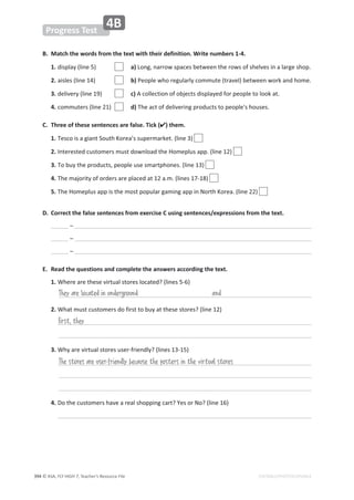 © ASA, FLY HIGH 7, Teacher’s Resource File
ϯϵϰ EDITABLE/PHOTOCOPIABLE
Progress Test
4B
B. Match the words from the text with their definition. Write numbers 1-4.
1.ĚŝƐƉůĂǇ;ůŝŶĞϱͿ a)ŽŶŐ͕ŶĂƌƌŽǁƐƉĂĐĞƐďĞƚǁĞĞŶƚŚĞƌŽǁƐŽĨƐŚĞůǀĞƐŝŶĂůĂƌŐĞƐŚŽƉ͘
2.ĂŝƐůĞƐ;ůŝŶĞϭϰͿ b)WĞŽƉůĞǁŚŽƌĞŐƵůĂƌůǇĐŽŵŵƵƚĞ;ƚƌĂǀĞůͿďĞƚǁĞĞŶǁŽƌŬĂŶĚŚŽŵĞ͘
3.ĚĞůŝǀĞƌǇ;ůŝŶĞϭϵͿ c)ĐŽůůĞĐƚŝŽŶŽĨŽďũĞĐƚƐĚŝƐƉůĂǇĞĚĨŽƌƉĞŽƉůĞƚŽůŽŽŬĂƚ͘
4.ĐŽŵŵƵƚĞƌƐ;ůŝŶĞϮϭͿ d)dŚĞĂĐƚŽĨĚĞůŝǀĞƌŝŶŐƉƌŽĚƵĐƚƐƚŽƉĞŽƉůĞΖƐŚŽƵƐĞƐ͘
C. Three of these sentences are false. Tick () them.
1.dĞƐĐŽŝƐĂŐŝĂŶƚ^ŽƵƚŚŽƌĞĂ͛ƐƐƵƉĞƌŵĂƌŬĞƚ͘;ůŝŶĞϯͿ
2./ŶƚĞƌĞƐƚĞĚĐƵƐƚŽŵĞƌƐŵƵƐƚĚŽǁŶůŽĂĚƚŚĞ,ŽŵĞƉůƵƐĂƉƉ͘;ůŝŶĞϭϮͿ
3.dŽďƵǇƚŚĞƉƌŽĚƵĐƚƐ͕ƉĞŽƉůĞƵƐĞƐŵĂƌƚƉŚŽŶĞƐ͘;ůŝŶĞϭϯͿ
4.dŚĞŵĂũŽƌŝƚǇŽĨŽƌĚĞƌƐĂƌĞƉůĂĐĞĚĂƚϭϮĂ͘ŵ͘;ůŝŶĞƐϭϳͲϭϴͿ
5.dŚĞ,ŽŵĞƉůƵƐĂƉƉŝƐƚŚĞŵŽƐƚƉŽƉƵůĂƌŐĂŵŝŶŐĂƉƉŝŶEŽƌƚŚŽƌĞĂ͘;ůŝŶĞϮϮͿ
D. Correct the false sentences from exercise C using sentences/expressions from the text.
ʹ
ʹ
ʹ
E. Read the questions and complete the answers according the text.
1. tŚĞƌĞĂƌĞƚŚĞƐĞǀŝƌƚƵĂůƐƚŽƌĞƐůŽĐĂƚĞĚ͍;ůŝŶĞƐϱͲϲͿ
2. tŚĂƚŵƵƐƚĐƵƐƚŽŵĞƌƐĚŽĨŝƌƐƚƚŽďƵǇĂƚƚŚĞƐĞƐƚŽƌĞƐ͍;ůŝŶĞϭϮͿ
3. tŚǇĂƌĞǀŝƌƚƵĂůƐƚŽƌĞƐƵƐĞƌͲĨƌŝĞŶĚůǇ͍;ůŝŶĞƐϭϯͲϭϱͿ
4. ŽƚŚĞĐƵƐƚŽŵĞƌƐŚĂǀĞĂƌĞĂůƐŚŽƉƉŝŶŐĐĂƌƚ͍zĞƐŽƌEŽ͍;ůŝŶĞϭϲͿ
They are located in underground and
The stores are user-friendly because the posters in the virtual stores
First, they
 
