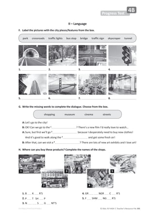 © ASA, FLY HIGH 7, Teacher’s Resource File ϯϵϱ
EDITABLE/PHOTOCOPIABLE
Progress Test
4B
II – Language
͘ ĂďĞůƚŚĞƉŝĐƚƵƌĞƐǁŝƚŚƚŚĞĐŝƚǇƉůĂĐĞƐͬĨĞĂƚƵƌĞƐĨƌŽŵƚŚĞďŽǆ͘
G. Write the missing words to complete the dialogue. Choose from the box.
shopping museum cinema streets
A:Ğƚ͛ƐŐŽƚŽƚŚĞĐŝƚǇ͊
B: K͊ĂŶǁĞŐŽƚŽƚŚĞ1
͍dŚĞƌĞ͛ƐĂŶĞǁĨŝůŵ/͛ĚƌĞĂůůǇůŽǀĞƚŽǁĂƚĐŚ͙
A:^ƵƌĞ͕ďƵƚĨŝƌƐƚǁĞ͛ůůŐŽ2
ďĞĐĂƵƐĞ/ĚĞƐƉĞƌĂƚĞůǇŶĞĞĚƚŽďƵǇŶĞǁĐůŽƚŚĞƐ͊
ŶĚŝƚ͛ƐŐŽŽĚƚŽǁĂůŬĂůŽŶŐƚŚĞ3
ĂŶĚŐĞƚƐŽŵĞĨƌĞƐŚĂŝƌ͊
B: ĨƚĞƌƚŚĂƚ͕ĐĂŶǁĞǀŝƐŝƚĂ4
͍dŚĞƌĞĂƌĞůŽƚƐŽĨŶĞǁĂƌƚĞǆŚŝďŝƚƐĂŶĚ/ůŽǀĞĂƌƚ͊
,͘ tŚĞƌĞĐĂŶǇŽƵďƵǇƚŚĞƐĞƉƌŽĚƵĐƚƐ͍ŽŵƉůĞƚĞƚŚĞŶĂŵĞƐŽĨƚŚĞƐŚŽƉƐ͘
ƉĂƌŬĐƌŽƐƐƌŽĂĚƐƚƌĂĨĨŝĐůŝŐŚƚƐďƵƐƐƚŽƉďƌŝĚŐĞƚƌĂĨĨŝĐƐŝŐŶƐŬǇƐĐƌĂƉĞƌƚƵŶŶĞů
1. 2. 3. 4.
5. 6. 7. 8.
1.   R’S
2. W d^, W
3. E S G Ed͛^
4. GR E'Z  R’S
5. F ^,D E' R’S
1
2
3
4
5
 