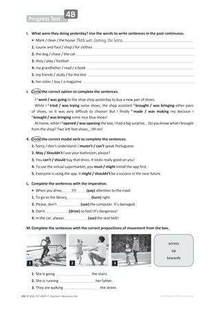 © ASA, FLY HIGH 7, Teacher’s Resource File
ϯϵϲ
Progress Test
EDITABLE/PHOTOCOPIABLE
4B
/͘ tŚĂƚǁĞƌĞƚŚĞǇĚŽŝŶŐǇĞƐƚĞƌĚĂǇ͍hƐĞƚŚĞǁŽƌĚƐƚŽǁƌŝƚĞƐĞŶƚĞŶĐĞƐŝŶƚŚĞƉĂƐƚĐŽŶƚŝŶƵŽƵƐ͘
• DĂƌŬͬĐůĞĂŶͬƚŚĞŚŽƵƐĞ
1. ŽƵŝƐĞĂŶĚWĂƵůͬƐŚŽƉͬĨŽƌĐůŽƚŚĞƐ
2. ƚŚĞĚŽŐͬĐŚĂƐĞͬƚŚĞĐĂƚ
3. ƚŚĞǇͬƉůĂǇͬĨŽŽƚďĂůů
4. ŵǇŐƌĂŶĚĨĂƚŚĞƌͬƌĞĂĚͬĂďŽŽŬ
5. ŵǇĨƌŝĞŶĚƐͬƐƚƵĚǇͬĨŽƌƚŚĞƚĞƐƚ
6. ŚĞƌƐŝƐƚĞƌͬďƵǇͬĂŵĂŐĂǌŝŶĞ
J. Circle the correct option to complete the sentences.
I 1
went / was goingƚŽƚŚĞƐŚŽĞƐŚŽƉǇĞƐƚĞƌĚĂǇƚŽďƵǇĂŶĞǁƉĂŝƌŽĨƐŚŽĞƐ͘
tŚŝůĞ/2
ƚƌŝĞĚͬǁĂƐƚƌǇŝŶŐƐŽŵĞƐŚŽĞƐ͕ƚŚĞƐŚŽƉĂƐƐŝƐƚĂŶƚ3
brought / was bringingŽƚŚĞƌƉĂŝƌƐ
ŽĨ ƐŚŽĞƐ͕ ƐŽ ŝƚ ǁĂƐ ǀĞƌǇ ĚŝĨĨŝĐƵůƚ ƚŽ ĐŚŽŽƐĞ͊ Ƶƚ / ĨŝŶĂůůǇ 4
made / was making ŵǇ ĚĞĐŝƐŝŽŶ /
5
brought / was bringingƐŽŵĞŶŝĐĞďůƵĞƐŚŽĞƐ͊
ƚŚŽŵĞ͕ǁŚŝůĞ/6
opened / was opening ƚŚĞďŽǆ͕/ŚĂĚĂďŝŐƐƵƌƉƌŝƐĞ͙ŽǇŽƵŬŶŽǁǁŚĂƚ/ďƌŽƵŐŚƚ
ĨƌŽŵƚŚĞƐŚŽƉ͍dǁŽůĞĨƚĨĞĞƚƐŚŽĞƐ͙KŚŶŽ͊
K. Circle the correct modal verb to complete the sentences.
1. ^ŽƌƌǇ͕/ĚŽŶ͛ƚƵŶĚĞƌƐƚĂŶĚ͘/mustn’t / can’tƐƉĞĂŬWŽƌƚƵŐƵĞƐĞ͘
2. DĂǇͬ^ŚŽƵůĚŶ͛ƚ/ƵƐĞǇŽƵƌďĂƚŚƌŽŽŵ͕ƉůĞĂƐĞ͍
3. You can’t / should ďƵǇƚŚĂƚĚƌĞƐƐ͘/ƚůŽŽŬƐƌĞĂůůǇŐŽŽĚŽŶǇŽƵ͊
4. dŽƵƐĞƚŚĞǀŝƌƚƵĂůƐƵƉĞƌŵĂƌŬĞƚ͕ǇŽƵmust / mightŝŶƐƚĂůůƚŚĞĂƉƉĨŝƌƐƚ͘
5. ǀĞƌǇŽŶĞŝƐƵƐŝŶŐƚŚĞĂƉƉ͘/ƚmight / shouldn’tďĞĂƐƵĐĐĞƐƐŝŶƚŚĞŶĞĂƌĨƵƚƵƌĞ͘
L. Complete the sentences with the imperative.
• tŚĞŶǇŽƵĚƌŝǀĞ͕ ;ƉĂǇͿĂƚƚĞŶƚŝŽŶƚŽƚŚĞƌŽĂĚ͘
1. dŽŐŽƚŽƚŚĞůŝďƌĂƌǇ͕ (turn) ƌŝŐŚƚ͘
2. WůĞĂƐĞ͕ĚŽŶ͛ƚ (use)ƚŚĞĐŽŵƉƵƚĞƌ͘/ƚ͛ƐĚĂŵĂŐĞĚ͘
3. ŽŶ͛ƚ (drive)ƐŽĨĂƐƚ͊/ƚ͛ƐĚĂŶŐĞƌŽƵƐ͊
4. /ŶƚŚĞĐĂƌ͕ĂůǁĂǇƐ (use)ƚŚĞƐĞĂƚďĞůƚ͊
M.Complete the sentences with the correct prepositions of movement from the box.
Mark was cleaning the house.
across
up
towards
pay
1.^ŚĞŝƐŐŽŝŶŐ ƚŚĞƐƚĂŝƌƐ͘
2.^ŚĞŝƐƌƵŶŶŝŶŐ ŚĞƌĨĂƚŚĞƌ͘
3.dŚĞǇĂƌĞǁĂůŬŝŶŐ ƚŚĞƐƚƌĞĞƚ͘
1 2 3
 