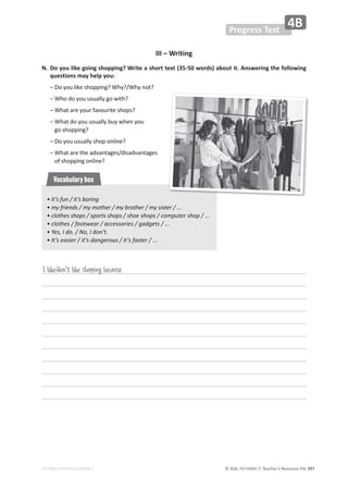 © ASA, FLY HIGH 7, Teacher’s Resource File ϯϵϳ
EDITABLE/PHOTOCOPIABLE
Progress Test
4B
III – Writing
E͘
ŽǇŽƵůŝŬĞŐŽŝŶŐƐŚŽƉƉŝŶŐ͍tƌŝƚĞĂƐŚŽƌƚƚĞǆƚ;ϯϱͲϱϬǁŽƌĚƐͿĂďŽƵƚŝƚ͘ŶƐǁĞƌŝŶŐƚŚĞĨŽůůŽǁŝŶŐ
ƋƵĞƐƚŝŽŶƐŵĂǇŚĞůƉǇŽƵ͗
ʹŽǇŽƵůŝŬĞƐŚŽƉƉŝŶŐ͍tŚǇ͍ͬtŚǇŶŽƚ͍
ʹtŚŽĚŽǇŽƵƵƐƵĂůůǇŐŽǁŝƚŚ͍
ʹtŚĂƚĂƌĞǇŽƵƌĨĂǀŽƵƌŝƚĞƐŚŽƉƐ͍
ʹ
tŚĂƚĚŽǇŽƵƵƐƵĂůůǇďƵǇǁŚĞŶǇŽƵ
ŐŽƐŚŽƉƉŝŶŐ͍
ʹŽǇŽƵƵƐƵĂůůǇƐŚŽƉŽŶůŝŶĞ͍
ʹ
tŚĂƚĂƌĞƚŚĞĂĚǀĂŶƚĂŐĞƐͬĚŝƐĂĚǀĂŶƚĂŐĞƐ
ŽĨƐŚŽƉƉŝŶŐŽŶůŝŶĞ͍
I like/don't like shopping because
• it’s fun / it’s boring
• my friends / my mother / my brother / my sister / ...
• clothes shops / sports shops / shoe shops / computer shop / ...
• clothes / footwear / accessories / gadgets / ...
• Yes, I do. / No, I don’t.
• It’s easier / it’s dangerous / it’s faster / ...
Vocabulary box
 