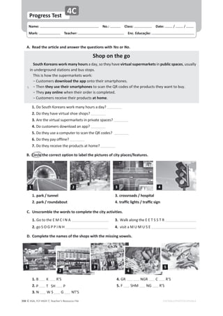 © ASA, FLY HIGH 7, Teacher’s Resource File
ϯϵϴ
Name: പNo.: പClass: പDate: ͬ ͬ
Mark: പTeacher: പEnc. Educação:
Progress Test
EDITABLE/PHOTOCOPIABLE
4C
A. Read the article and answer the questions with Yes or No.
Shop on the go
^ŽƵƚŚŽƌĞĂŶƐǁŽƌŬŵĂŶǇŚŽƵƌƐĂĚĂǇ͕ƐŽƚŚĞǇŚĂǀĞvirtual supermarketsŝŶpublic spaces͕ƵƐƵĂůůǇ
ŝŶƵŶĚĞƌŐƌŽƵŶĚƐƚĂƚŝŽŶƐĂŶĚďƵƐƐƚŽƉƐ͘
dŚŝƐŝƐŚŽǁƚŚĞƐƵƉĞƌŵĂƌŬĞƚƐǁŽƌŬ͗
оƵƐƚŽŵĞƌƐdownload the appŽŶƚŽƚŚĞŝƌƐŵĂƌƚƉŚŽŶĞƐ͘
оdŚĞŶƚŚĞǇƵƐĞƚŚĞŝƌƐŵĂƌƚƉŚŽŶĞƐƚŽƐĐĂŶƚŚĞYZĐŽĚĞƐŽĨƚŚĞƉƌŽĚƵĐƚƐƚŚĞǇǁĂŶƚƚŽďƵǇ͘
оdŚĞǇƉĂǇŽŶůŝŶĞǁŚĞŶƚŚĞŝƌŽƌĚĞƌŝƐĐŽŵƉůĞƚĞĚ͘
оƵƐƚŽŵĞƌƐƌĞĐĞŝǀĞƚŚĞŝƌƉƌŽĚƵĐƚƐat home͘
1. Ž^ŽƵƚŚŽƌĞĂŶƐǁŽƌŬŵĂŶǇŚŽƵƌƐĂĚĂǇ͍
2. ŽƚŚĞǇŚĂǀĞǀŝƌƚƵĂůƐŚŽĞƐŚŽƉƐ͍
3. ƌĞƚŚĞǀŝƌƚƵĂůƐƵƉĞƌŵĂƌŬĞƚƐŝŶƉƌŝǀĂƚĞƐƉĂĐĞƐ͍
4. ŽĐƵƐƚŽŵĞƌƐĚŽǁŶůŽĂĚĂŶĂƉƉ͍
5. ŽƚŚĞǇƵƐĞĂĐŽŵƉƵƚĞƌƚŽƐĐĂŶƚŚĞYZĐŽĚĞƐ͍
6. ŽƚŚĞǇƉĂǇŽĨĨůŝŶĞ͍
7. ŽƚŚĞǇƌĞĐĞŝǀĞƚŚĞƉƌŽĚƵĐƚƐĂƚŚŽŵĞ͍
͘ ŝƌĐůĞƚŚĞĐŽƌƌĞĐƚŽƉƚŝŽŶƚŽůĂďĞůƚŚĞƉŝĐƚƵƌĞƐŽĨĐŝƚǇƉůĂĐĞƐͬĨĞĂƚƵƌĞƐ͘
͘ hŶƐĐƌĂŵďůĞƚŚĞǁŽƌĚƐƚŽĐŽŵƉůĞƚĞƚŚĞĐŝƚǇĂĐƚŝǀŝƚŝĞƐ͘
1. 'ŽƚŽƚŚĞD/E 3. tĂůŬĂůŽŶŐƚŚĞd^^dZ
2. ŐŽ^K'WW/E, 4. ǀŝƐŝƚĂDhDh^
D. Complete the names of the shops with the missing vowels.
1. park / tunnel
2. park / roundabout
3. crossroads / hospital
4. traffic lights / traffic sign
1.   R’S
2. W d^, W
3. E t^ G Ed͛^
4. GR E'Z  R’S
5. F ^,D E' R’S
1 2 3 4
1
2
3
4
5
5
 