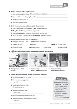 © ASA, FLY HIGH 7, Teacher’s Resource File ϯϵϵ
EDITABLE/PHOTOCOPIABLE
• my friends / my mother /
my brother / my sister
• clothes shops / sports
shops / shoe shops /
computer shop
• clothes / footwear /
accessories / gadgets
• easier / faster /
dangerous / comfortable
Vocabulary box
Progress Test
4C
E. Put the sentences in the negative form.
• DĂƌŬǁĂƐĐůĞĂŶŝŶŐƚŚĞŚŽƵƐĞ͘
1. ŽƵŝƐĞĂŶĚWĂƵůǁĞƌĞƐŚŽƉƉŝŶŐĨŽƌĐůŽƚŚĞƐ͘
2. dŚĞĚŽŐǁĂƐĐŚĂƐŝŶŐƚŚĞĐĂƚ͘
3. dŚĞǇǁĞƌĞƉůĂǇŝŶŐĨŽŽƚďĂůů͘
F. Circle the correct modal verb to complete the sentences.
1. ^ŽƌƌǇ͕/ĚŽŶ͛ƚƵŶĚĞƌƐƚĂŶĚ͕/mustn’t / can’tƐƉĞĂŬWŽƌƚƵŐƵĞƐĞ͘
2. DĂǇͬ^ŚŽƵůĚŶ͛ƚ/ƵƐĞǇŽƵƌďĂƚŚƌŽŽŵ͕ƉůĞĂƐĞ͍
3. You can’t / shouldďƵǇƚŚĂƚĚƌĞƐƐ͘/ƚůŽŽŬƐƌĞĂůůǇŐŽŽĚŽŶǇŽƵ͊
4. dŽƵƐĞƚŚĞǀŝƌƚƵĂůƐƵƉĞƌŵĂƌŬĞƚ͕ǇŽƵmust / might ŝŶƐƚĂůůƚŚĞĂƉƉĨŝƌƐƚ͘
G. Complete the sentences with the imperative.
• tŚĞŶǇŽƵĚƌŝǀĞ͕ƉĂǇ ;ƉĂǇͿĂƚƚĞŶƚŝŽŶƚŽƚŚĞƌŽĂĚ͘
1. dŽŐŽƚŽƚŚĞůŝďƌĂƌǇ͕ (turn)ƌŝŐŚƚ͘ 3. (wake)ƵƉ͕ŝƚ͛ƐƚŝŵĞƚŽŐŽ͊
2. /ŶƚŚĞĐĂƌ͕ĂůǁĂǇƐ (use)ƚŚĞƐĞĂƚďĞůƚ͊ 4. /ƚ͛ƐƌĂŝŶŝŶŐ͕ (drive)ĐĂƌĞĨƵůůǇ͊
H. Circle the correct prepositions of movement to complete the sentences.
Mark wasn't cleaning the house.
pay
1.
^ŚĞŝƐŐŽŝŶŐup / across
ƚŚĞƐƚĂŝƌƐ͘
2.
^ŚĞŝƐƌƵŶŶŝŶŐ
across / towardsŚĞƌĨĂƚŚĞƌ͘
3.
dŚĞǇĂƌĞǁĂůŬŝŶŐ
onto / acrossƚŚĞƐƚƌĞĞƚ͘
/͘ ŽǇŽƵůŝŬĞŐŽŝŶŐƐŚŽƉƉŝŶŐ͍ŶƐǁĞƌƚŚĞĨŽůůŽǁŝŶŐƋƵĞƐƚŝŽŶƐ͘
1.ŽǇŽƵůŝŬĞƐŚŽƉƉŝŶŐ͍zĞƐŽƌŶŽ͍
2.tŚŽĚŽǇŽƵƵƐƵĂůůǇŐŽǁŝƚŚ͍
3.tŚĂƚŝƐǇŽƵƌĨĂǀŽƵƌŝƚĞƐŚŽƉ͍
4.tŚĂƚĚŽǇŽƵƵƐƵĂůůǇďƵǇ͍
5. ŽǇŽƵƵƐƵĂůůǇƐŚŽƉŽŶůŝŶĞ͍zĞƐŽƌŶŽ͍
6. tŚĂƚĚŽǇŽƵƚŚŝŶŬĂďŽƵƚƐŚŽƉƉŝŶŐŽŶůŝŶĞ͍
I go with
My favourite shop is
I usually buy
I think it's
 