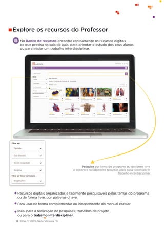 © ASA, FLY HIGH 7, Teacher’s Resource File
38
No Banco de recursos encontra rapidamente os recursos digitais
de que precisa na sala de aula, para orientar o estudo dos seus alunos
ou para iniciar um trabalho interdisciplinar.
Explore os recursos do Professor
Recursos digitais organizados e facilmente pesquisáveis pelos temas do programa
ou de forma livre, por palavras-chave.
Para usar de forma complementar ou independente do manual escolar.
Ideal para a realização de pesquisas, trabalhos de projeto
ou para o trabalho interdisciplinar.
Pesquise por tema do programa ou de forma livre
e encontre rapidamente recursos úteis para desenvolver
trabalho interdisciplinar.
 