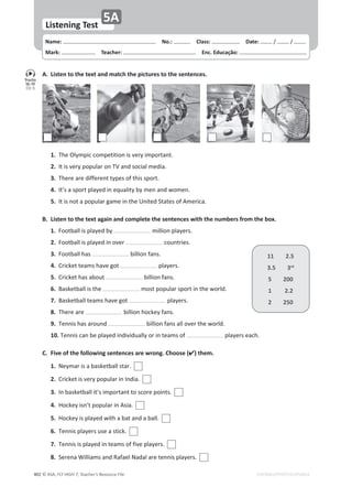 © ASA, FLY HIGH 7, Teacher’s Resource File
402
Name: പNo.: പClass: പDate: ͬ ͬ
Mark: പTeacher: പEnc. Educação:
Listening Test
5A
EDITABLE/PHOTOCOPIABLE
1.dŚĞKůǇŵƉŝĐĐŽŵƉĞƚŝƚŝŽŶŝƐǀĞƌǇŝŵƉŽƌƚĂŶƚ͘
2./ƚŝƐǀĞƌǇƉŽƉƵůĂƌŽŶdsĂŶĚƐŽĐŝĂůŵĞĚŝĂ͘
3.dŚĞƌĞĂƌĞĚŝĨĨĞƌĞŶƚƚǇƉĞƐŽĨƚŚŝƐƐƉŽƌƚ͘
4./ƚ͛ƐĂƐƉŽƌƚƉůĂǇĞĚŝŶĞƋƵĂůŝƚǇďǇŵĞŶĂŶĚǁŽŵĞŶ͘
5./ƚŝƐŶŽƚĂƉŽƉƵůĂƌŐĂŵĞŝŶƚŚĞhŶŝƚĞĚ^ƚĂƚĞƐŽĨŵĞƌŝĐĂ͘
B. Listen to the text again and complete the sentences with the numbers from the box.
1.ŽŽƚďĂůůŝƐƉůĂǇĞĚďǇ ŵŝůůŝŽŶƉůĂǇĞƌƐ͘
2.ŽŽƚďĂůůŝƐƉůĂǇĞĚŝŶŽǀĞƌ ĐŽƵŶƚƌŝĞƐ͘
3.ŽŽƚďĂůůŚĂƐ ďŝůůŝŽŶĨĂŶƐ͘
4.ƌŝĐŬĞƚƚĞĂŵƐŚĂǀĞŐŽƚ ƉůĂǇĞƌƐ͘
5.ƌŝĐŬĞƚŚĂƐĂďŽƵƚ ďŝůůŝŽŶĨĂŶƐ͘
6.ĂƐŬĞƚďĂůůŝƐƚŚĞ ŵŽƐƚƉŽƉƵůĂƌƐƉŽƌƚŝŶƚŚĞǁŽƌůĚ͘
7.ĂƐŬĞƚďĂůůƚĞĂŵƐŚĂǀĞŐŽƚ ƉůĂǇĞƌƐ͘
8.dŚĞƌĞĂƌĞ ďŝůůŝŽŶŚŽĐŬĞǇĨĂŶƐ͘
9.dĞŶŶŝƐŚĂƐĂƌŽƵŶĚ ďŝůůŝŽŶĨĂŶƐĂůůŽǀĞƌƚŚĞǁŽƌůĚ͘
10.dĞŶŶŝƐĐĂŶďĞƉůĂǇĞĚŝŶĚŝǀŝĚƵĂůůǇŽƌŝŶƚĞĂŵƐŽĨ ƉůĂǇĞƌƐĞĂĐŚ͘
C. Five of the following sentences are wrong. Choose () them.
1.EĞǇŵĂƌŝƐĂďĂƐŬĞƚďĂůůƐƚĂƌ͘
2.ƌŝĐŬĞƚŝƐǀĞƌǇƉŽƉƵůĂƌŝŶ/ŶĚŝĂ͘
3./ŶďĂƐŬĞƚďĂůůŝƚ͛ƐŝŵƉŽƌƚĂŶƚƚŽƐĐŽƌĞƉŽŝŶƚƐ͘
4.,ŽĐŬĞǇŝƐŶ͛ƚƉŽƉƵůĂƌŝŶƐŝĂ͘
5.,ŽĐŬĞǇŝƐƉůĂǇĞĚǁŝƚŚĂďĂƚĂŶĚĂďĂůů͘
6.dĞŶŶŝƐƉůĂǇĞƌƐƵƐĞĂƐƚŝĐŬ͘
7.dĞŶŶŝƐŝƐƉůĂǇĞĚŝŶƚĞĂŵƐŽĨĨŝǀĞƉůĂǇĞƌƐ͘
8.^ĞƌĞŶĂtŝůůŝĂŵƐĂŶĚZĂĨĂĞůEĂĚĂůĂƌĞƚĞŶŶŝƐƉůĂǇĞƌƐ͘
A. Listen to the text and match the pictures to the sentences.
11 2.5
3.5 3rd
5 200
1 2.2
2 250
Tracks
18-19
CD 5
 