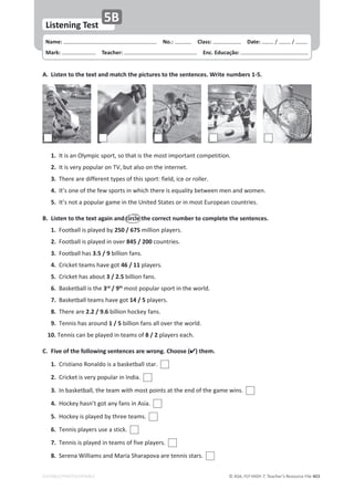 © ASA, FLY HIGH 7, Teacher’s Resource File 403
Name: പNo.: പClass: പDate: ͬ ͬ
Mark: പTeacher: പEnc. Educação:
Listening Test
5B
EDITABLE/PHOTOCOPIABLE
A. Listen to the text and match the pictures to the sentences. Write numbers 1-5.
1./ƚŝƐĂŶKůǇŵƉŝĐƐƉŽƌƚ͕ƐŽƚŚĂƚŝƐƚŚĞŵŽƐƚŝŵƉŽƌƚĂŶƚĐŽŵƉĞƚŝƚŝŽŶ͘
2.
/ƚŝƐǀĞƌǇƉŽƉƵůĂƌŽŶds͕ďƵƚĂůƐŽŽŶƚŚĞŝŶƚĞƌŶĞƚ͘
3.dŚĞƌĞĂƌĞĚŝĨĨĞƌĞŶƚƚǇƉĞƐŽĨƚŚŝƐƐƉŽƌƚ͗ĨŝĞůĚ͕ŝĐĞŽƌƌŽůůĞƌ͘
4./ƚ͛ƐŽŶĞŽĨƚŚĞĨĞǁƐƉŽƌƚƐŝŶǁŚŝĐŚƚŚĞƌĞŝƐĞƋƵĂůŝƚǇďĞƚǁĞĞŶŵĞŶĂŶĚǁŽŵĞŶ͘
5./ƚ͛ƐŶŽƚĂƉŽƉƵůĂƌŐĂŵĞŝŶƚŚĞhŶŝƚĞĚ^ƚĂƚĞƐŽƌŝŶŵŽƐƚƵƌŽƉĞĂŶĐŽƵŶƚƌŝĞƐ͘
B. Listen to the text again and circle the correct number to complete the sentences.
1.ŽŽƚďĂůůŝƐƉůĂǇĞĚďǇ250 / 675ŵŝůůŝŽŶƉůĂǇĞƌƐ͘
2.ŽŽƚďĂůůŝƐƉůĂǇĞĚŝŶŽǀĞƌ845 / 200ĐŽƵŶƚƌŝĞƐ͘
3.ŽŽƚďĂůůŚĂƐ3.5 / 9ďŝůůŝŽŶĨĂŶƐ͘
4.ƌŝĐŬĞƚƚĞĂŵƐŚĂǀĞŐŽƚ46 / 11ƉůĂǇĞƌƐ͘
5.ƌŝĐŬĞƚŚĂƐĂďŽƵƚ3 / 2.5 ďŝůůŝŽŶĨĂŶƐ͘
6.ĂƐŬĞƚďĂůůŝƐƚŚĞ3rd
/ 9th
ŵŽƐƚƉŽƉƵůĂƌƐƉŽƌƚŝŶƚŚĞǁŽƌůĚ͘
7.ĂƐŬĞƚďĂůůƚĞĂŵƐŚĂǀĞŐŽƚ14 / 5ƉůĂǇĞƌƐ͘
8.dŚĞƌĞĂƌĞ2.2 / 9.6ďŝůůŝŽŶŚŽĐŬĞǇĨĂŶƐ͘
9.dĞŶŶŝƐŚĂƐĂƌŽƵŶĚ1 / 5ďŝůůŝŽŶĨĂŶƐĂůůŽǀĞƌƚŚĞǁŽƌůĚ͘
10.dĞŶŶŝƐĐĂŶďĞƉůĂǇĞĚŝŶƚĞĂŵƐŽĨ8 / 2ƉůĂǇĞƌƐĞĂĐŚ͘
C. Five of the following sentences are wrong. Choose () them.
1.ƌŝƐƚŝĂŶŽZŽŶĂůĚŽŝƐĂďĂƐŬĞƚďĂůůƐƚĂƌ͘
2.ƌŝĐŬĞƚŝƐǀĞƌǇƉŽƉƵůĂƌŝŶ/ŶĚŝĂ͘
3./ŶďĂƐŬĞƚďĂůů͕ƚŚĞƚĞĂŵǁŝƚŚŵŽƐƚƉŽŝŶƚƐĂƚƚŚĞĞŶĚŽĨƚŚĞŐĂŵĞǁŝŶƐ͘
4.,ŽĐŬĞǇŚĂƐŶ͛ƚŐŽƚĂŶǇĨĂŶƐŝŶƐŝĂ͘
5.,ŽĐŬĞǇŝƐƉůĂǇĞĚďǇƚŚƌĞĞƚĞĂŵƐ͘
6.dĞŶŶŝƐƉůĂǇĞƌƐƵƐĞĂƐƚŝĐŬ͘
7.dĞŶŶŝƐŝƐƉůĂǇĞĚŝŶƚĞĂŵƐŽĨĨŝǀĞƉůĂǇĞƌƐ͘
8.^ĞƌĞŶĂtŝůůŝĂŵƐĂŶĚDĂƌŝĂ^ŚĂƌĂƉŽǀĂĂƌĞƚĞŶŶŝƐƐƚĂƌƐ͘
 