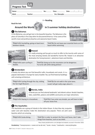 © ASA, FLY HIGH 7, Teacher’s Resource File
404
Name: പNo.: പClass: പDate: ͬ ͬ
Mark: പTeacher: പEnc. Educação:
EDITABLE/PHOTOCOPIABLE
Progress Test
5A
I – Reading
Read the text.
Around the World in 5 summer holiday destinations
1 The Bahamas
/ŶƚŚĞĂŚĂŵĂƐ͕ǇŽƵǁŝůůŐĞƚůŽƐƚŝŶƚŚĞďĞĂƵƚŝĨƵůďĞĂĐŚĞƐ͘dŚĞĂŚĂŵĂƐŝƐƚŚĞ
ƉůĂĐĞŽĨŽůƵŵďƵƐ͛ƐĨŝƌƐƚƐƚĞƉǁŚĞŶŚĞĚŝƐĐŽǀĞƌĞĚŵĞƌŝĐĂ͘/ƚŚĂƐƐŽŵĞŽĨƚŚĞ
ǁŽƌůĚ͛ƐŵŽƐƚĞǆƚƌĂŽƌĚŝŶĂƌǇďĞĂĐŚĞƐĂŶĚĂǁĞƐŽŵĞďĞĂĐŚŚŽƚĞůƐ͘
3 Amsterdam
ůŽǀĞůǇĐŝƚǇǁŚĞƌĞǇŽƵĐĂŶĨŝŶĚďĞĂƵƚŝĨƵůĐĂĨĠƐ͕ŚŽƵƐĞďŽĂƚƐĂŶĚĐĂŶĂůƐ͘/ƚŝƐĂ
ƉŽƉƵůĂƌĚĞƐƚŝŶĂƚŝŽŶŝŶƵƌŽƉĞĨŽƌĞǀĞƌǇƚƌĂǀĞůůĞƌ͘zŽƵĐĂŶĨŝŶĚŚŝƐƚŽƌŝĐĂůďƵŝůĚŝŶŐƐ
ǁŝƚŚĂŵĂǌŝŶŐĂƌĐŚŝƚĞĐƚƵƌĞ͘
5 The Seychelles
dŚĞ^ĞǇĐŚĞůůĞƐĂƌĞĂŐƌŽƵƉŽĨŝƐůĂŶĚƐŝŶƚŚĞ/ŶĚŝĂŶKĐĞĂŶ͘ĐůĞĂƌďůƵĞƐŬǇ͕ƚƵƌƋƵŽŝƐĞ
ǁĂƚĞƌ ĂŶĚ ĐĂůŵ ďĞĂĐŚĞƐ ŵĂŬĞ ƚŚŝƐ ĚĞƐƚŝŶĂƚŝŽŶ ǀĞƌǇ ƉŽƉƵůĂƌ͘ dŚĞƌĞ ĂƌĞ ƉŝŶŬ ƐĂŶĚ
ďĞĂĐŚĞƐǁŚŝĐŚĂƌĞĂŵĂǌŝŶŐ͘
2 Hawaii
/ƚŝƐƌĞĂůůǇĂŵĂǌŝŶŐĂŶĚŚĂƐŐŽƚƐŽŵƵĐŚƚŽŽĨĨĞƌƚŽƚŚĞƚŽƵƌŝƐƚƐǁŝƚŚƐŽŵĞŽĨ
ƚŚĞŵŽƐƚĂŵĂǌŝŶŐŝƐůĂŶĚƐĂŶĚǁŽŶĚĞƌĨƵůŵĂƌŝŶĞůŝĨĞ͘,ĂǁĂŝŝŝƐĂŶĂƚƚƌĂĐƚŝǀĞ
ĚĞƐƚŝŶĂƚŝŽŶĨŽƌŚŽŶĞǇŵŽŽŶĞƌƐ1
͕ĂĚǀĞŶƚƵƌĞůŽǀĞƌƐĂŶĚĨĂŵŝůŝĞƐ͘
4 Kerala, India
/ŶĞƌĂůĂǇŽƵĐĂŶĨŝŶĚĐŽůŽŶŝĂůůĂŶĚŵĂƌŬƐ3
ĂŶĚǀŝďƌĂŶƚĐƵůƚƵƌĞ͘ĞƌĂůĂ͛ƐďĞĂĐŚĞƐ͕
ůĂŬĞƐ͕ǁĂƚĞƌĨĂůůƐ͕ƉĂůĂĐĞƐĂŶĚǁŝůĚůŝĨĞƐĂŶĐƚƵĂƌŝĞƐĂƌĞŵĂũŽƌĂƚƚƌĂĐƚŝŽŶƐ͘
destinations
Travel tip: ŽŶŽƚůĞĂǀĞǇŽƵƌĞƐƐĞŶƚŝĂůŝƚĞŵƐŽŶƚŚĞ
ďĞĂĐŚǁŚŝůĞƐǁŝŵŵŝŶŐ͘
Things to do: ^ŶŽƌŬĞůůŝŶŐ͕ŐŽŝŶŐŽŶďŽĂƚƚŽƵƌƐ
ďĞƚǁĞĞŶ/ƐůĂŶĚƐ͘
Travel tip: ŽŶŽƚǁĂůŬŝŶƚŚĞĐǇĐůĞůĂŶĞƐ͘
ŽĐĂůƐ2
ǁŝůůŐĞƚƌĞĂůůǇĂŶŐƌǇĂďŽƵƚŝƚ͘
Things to do: ǇĐůŝŶŐƚŚƌŽƵŐŚƚŚĞĐŝƚǇ͖ǀŝƐŝƚŝŶŐ
ƚŚĞsĂŶ'ŽŐŚDƵƐĞƵŵ͘
Vocabulary: 1
ŚŽŶĞǇŵŽŽŶĞƌƐсĐĂƐĂŝƐĞŵůƵĂĚĞŵĞů͖2
ůŽĐĂůƐсůŽĐĂŝƐ͖3
ůĂŶĚŵĂƌŬƐсŵĂƌĐŽƐͬĂƚƌĂĕƁĞƐ
ŚƚƚƉƐ͗ͬͬǁǁǁ͘ƉĂŚĂĚŝƚƌĂǀĞůĞƌƐ͘ĐŽŵ;ĂďƌŝĚŐĞĚĂŶĚĂĚĂƉƚĞĚ͕ĂĐĐĞƐƐĞĚŝŶĞĐĞŵďĞƌϮϬϮϬͿ
Travel tip: 'ŽŝŶŐŽƵƚƚŽƚŚĞŵŽƵŶƚĂŝŶƐĐĂŶďĞĚĂŶŐĞƌŽƵƐ͘
dƌǇƚŽďĞƐĂĨĞǁŚŝůĞƚĂŬŝŶŐƉŚŽƚŽƐ͊
Things to do: ĞĂƌŶƐƵƌĨŝŶŐŝŶ
tĂŝŬŝŬŝ͘
Travel tip: /ĨǇŽƵĞŶƚĞƌĂŶǇƚĞŵƉůĞ͕ǇŽƵǁŝůůŚĂǀĞƚŽƚĂŬĞ
ŽĨĨǇŽƵƌƐŚŽĞƐĨŝƌƐƚ͘
Things to do: ^ƚĂǇŝŶŐŝŶĂŚŽƵƐĞďŽĂƚ͘
Travel tip: /ŶŽƌĚĞƌƚŽƉƌŽƚĞĐƚƚŚĞĨůŽƌĂĂŶĚĨĂƵŶĂ͕ĚŽŶ͛ƚƚĂŬĞ
ƚŚŝŶŐƐĨƌŽŵďĞĂĐŚĞƐ͕ƐƵĐŚĂƐƐĞĂƐŚĞůůƐ͘
Things to do: ^ĐƵďĂĚŝǀŝŶŐ͘
 