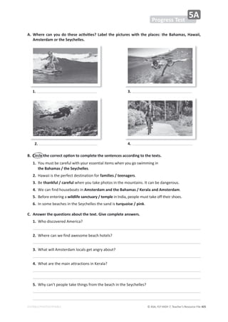© ASA, FLY HIGH 7, Teacher’s Resource File 405
EDITABLE/PHOTOCOPIABLE
͘ 
tŚĞƌĞĐĂŶǇŽƵĚŽƚŚĞƐĞĂĐƟǀŝƟĞƐ͍ĂďĞůƚŚĞƉŝĐƚƵƌĞƐǁŝƚŚƚŚĞƉůĂĐĞƐ͗ƚŚĞĂŚĂŵĂƐ͕,ĂǁĂŝŝ͕
Amsterdam or the Seychelles.
1.
2.
3.
4.
͘ ŝƌĐůĞƚŚĞĐŽƌƌĞĐƚŽƉƟŽŶƚŽĐŽŵƉůĞƚĞƚŚĞƐĞŶƚĞŶĐĞƐĂĐĐŽƌĚŝŶŐƚŽƚŚĞƚĞǆƚƐ͘
1. 
zŽƵŵƵƐƚďĞĐĂƌĞĨƵůǁŝƚŚǇŽƵƌĞƐƐĞŶƚŝĂůŝƚĞŵƐǁŚĞŶǇŽƵŐŽƐǁŝŵŵŝŶŐŝŶ
the Bahamas / the Seychelles͘
2. ,ĂǁĂŝŝŝƐƚŚĞƉĞƌĨĞĐƚĚĞƐƚŝŶĂƚŝŽŶĨŽƌfamilies / teenagers͘
3. Ğthankful / carefulǁŚĞŶǇŽƵƚĂŬĞƉŚŽƚŽƐŝŶƚŚĞŵŽƵŶƚĂŝŶƐ͘/ƚĐĂŶďĞĚĂŶŐĞƌŽƵƐ͘
4. tĞĐĂŶĨŝŶĚŚŽƵƐĞďŽĂƚƐŝŶAmsterdam and the Bahamas / Kerala and Amsterdam͘
5. ĞĨŽƌĞĞŶƚĞƌŝŶŐĂwildlife sanctuary / templeŝŶ/ŶĚŝĂ͕ƉĞŽƉůĞŵƵƐƚƚĂŬĞŽĨĨƚŚĞŝƌƐŚŽĞƐ͘
6. /ŶƐŽŵĞďĞĂĐŚĞƐŝŶƚŚĞ^ĞǇĐŚĞůůĞƐƚŚĞƐĂŶĚŝƐturquoise / pink͘
C. Answer the questions about the text. Give complete answers.
1. tŚŽĚŝƐĐŽǀĞƌĞĚŵĞƌŝĐĂ͍
2. tŚĞƌĞĐĂŶǁĞĨŝŶĚĂǁĞƐŽŵĞďĞĂĐŚŚŽƚĞůƐ͍
3. tŚĂƚǁŝůůŵƐƚĞƌĚĂŵůŽĐĂůƐŐĞƚĂŶŐƌǇĂďŽƵƚ͍
4. tŚĂƚĂƌĞƚŚĞŵĂŝŶĂƚƚƌĂĐƚŝŽŶƐŝŶĞƌĂůĂ͍
5. tŚǇĐĂŶ͛ƚƉĞŽƉůĞƚĂŬĞƚŚŝŶŐƐĨƌŽŵƚŚĞďĞĂĐŚŝŶƚŚĞ^ĞǇĐŚĞůůĞƐ͍
Progress Test
5A
 