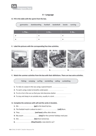 © ASA, FLY HIGH 7, Teacher’s Resource File
406 EDITABLE/PHOTOCOPIABLE
II – Language
D. Fill in the table with the sports from the box.
1. Play… 2. Do… 3. Go…
• • •
• • •
E. Label the pictures with the corresponding free time activities.
F. Match the summer activities from the box with their definitions. There are two extra activities.
1.dŽƌŝĚĞŽŶĂǁĂǀĞŝŶƚŚĞƐĞĂƵƐŝŶŐĂƐƉĞĐŝĂůďŽĂƌĚ͘
2.dŽƐǁŝŵƵƐŝŶŐĂƚƵďĞƚŽďƌĞĂƚŚĞƵŶĚĞƌǁĂƚĞƌ͘
3.dŽƐŝƚŽƌůŝĞŝŶƚŚĞƐƵŶƐŽƚŚĂƚǇŽƵƌƐŬŝŶďĞĐŽŵĞƐĚĂƌŬĞƌ͘
4.dŽƐƚĂǇĂŶĚƐůĞĞƉŝŶĂŶŽƵƚƐŝĚĞĂƌĞĂ͕ƵƐƵĂůůǇŝŶĂƚĞŶƚ͘
G. Complete the sentences with will and the verbs in brackets.
1.tĞ (go)ƚŽƚŚĞďĞĂĐŚďǇďƵƐ͘
2.dŚĞĨŽŽƚďĂůůŵĂƚĐŚŝƐĂďŽƵƚƚŽƐƚĂƌƚ͘/ (call)DƵŵ͘
3.dŚĞǇ (not have)ĐŽĨĨĞĞĂĨƚĞƌĚŝŶŶĞƌ͘
4.DǇĐŽƵƐŝŶ (stay) ĨŽƌƚŚĞƐƵŵŵĞƌŚŽůŝĚĂǇƐŶĞǆƚǇĞĂƌ͘
5.^ŚĞ (be)ƚŚĞƌĞƚŽŵŽƌƌŽǁ͘
6. (they/invent)ĂŶĞǁĞůĞĐƚƌŝĐĐĂƌ͍
1. 3.
2. 4.
Progress Test
5A
gymnastics skateboarding football basketball karate running
fishing camping surfing snorkelling sailing sunbathing
 