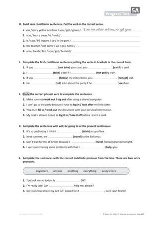 © ASA, FLY HIGH 7, Teacher’s Resource File 407
EDITABLE/PHOTOCOPIABLE
H. Build zero conditional sentences. Put the verb in the correct sense.
•ǇŽƵͬŵŝǆͬǇĞůůŽǁĂŶĚďůƵĞͬǇŽƵͬŐĞƚͬŐƌĞĞŶͬ͘
1.ǇŽƵͬŚĞĂƚͬƐŶŽǁͬŝƚͬŵĞůƚͬ͘
2.ŝƚͬƌĂŝŶͬWůĞƐƐŽŶƐͬďĞͬŝŶƚŚĞŐǇŵͬ͘
3.ƚŚĞƚĞĂĐŚĞƌͬŶŽƚĐŽŵĞͬǁĞͬŐŽͬŚŽŵĞͬ͘
4.ǇŽƵͬƚŽƵĐŚͬĨŝƌĞͬǇŽƵͬŐĞƚͬďƵƌŶĞĚͬ͘
I. Complete the first conditional sentences putting the verbs in brackets in the correct form.
1./ĨǇŽƵ (not take)ǇŽƵƌĐŽĂƚ͕ǇŽƵ (catch) ĂĐŽůĚ͘
2. I (take)ĂƚĂǆŝŝĨ/ (not go)ďǇƚƌĂŝŶ͘
3./ĨǇŽƵ (follow) ŵǇŝŶƐƚƌƵĐƚŝŽŶƐ͕ǇŽƵ (not get) ůŽƐƚ͘
4.,Ğ (tell) :ŽŚŶĂďŽƵƚƚŚĞƉĂƌƚǇŝĨŚĞ (see) Śŝŵ͘
J. Circle the correct phrasal verb to complete the sentences.
1.DĂŬĞƐƵƌĞǇŽƵwork out / log outĂĨƚĞƌƵƐŝŶŐĂƐŚĂƌĞĚĐŽŵƉƵƚĞƌ͘
2./ĐĂŶ͛ƚŐŽƚŽƚŚĞƉĂƌƚǇďĞĐĂƵƐĞ/ŚĂǀĞƚŽlog in / look afterŵǇůŝƚƚůĞƐŝƐƚĞƌ͘
3.zŽƵŵƵƐƚfill in / work outƚŚĞĚŽĐƵŵĞŶƚǁŝƚŚǇŽƵƌƉĞƌƐŽŶĂůŝŶĨŽƌŵĂƚŝŽŶ͘
4.DǇĐŽĂƚŝƐĂůůǁĞƚ͘/ŶĞĞĚƚŽlog it in / take it offďĞĨŽƌĞ/ĐĂƚĐŚĂĐŽůĚ͘
K. Complete the sentences with will, be going to or the present continuous.
1./ƚ͛ƐƐŽĐŽůĚƚŽĚĂǇ͘/ƚŚŝŶŬ/ (drink)ĂĐƵƉŽĨƚĞĂ͘
2.EĞǆƚƐƵŵŵĞƌ͕ǁĞ (travel)ƚŽƚŚĞĂŚĂŵĂƐ͘
3.ŽŶ͛ƚǁĂŝƚĨŽƌŵĞĂƚĚŝŶŶĞƌďĞĐĂƵƐĞ/ (have)ĨŽŽƚďĂůůƉƌĂĐƚŝĐĞƚŽŶŝŐŚƚ͘
4./ƐĞĞǇŽƵ͛ƌĞŚĂǀŝŶŐƐŽŵĞƉƌŽďůĞŵƐǁŝƚŚƚŚĂƚ͘/ (help)ǇŽƵ͊
L. Complete the sentences with the correct indefinite pronoun from the box. There are two extra
pronouns.
1.zŽƵůŽŽŬƐŽƐĂĚƚŽĚĂǇ͘/Ɛ K͍
2./͛ŵƌĞĂůůǇůĂƚĞ͊ĂŶ ŚĞůƉŵĞ͕ƉůĞĂƐĞ͍
3.ŽǇŽƵŬŶŽǁǁŚĞƌĞŵǇďĞůƚŝƐ͍/ůŽŽŬĞĚĨŽƌŝƚ ͕ďƵƚ/ĐĂŶ͛ƚĨŝŶĚŝƚ͊
If you mix yellow and blue, you get green.
Progress Test
5A
anywhere anyone anything everything everywhere
 