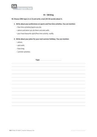 © ASA, FLY HIGH 7, Teacher’s Resource File
408 EDITABLE/PHOTOCOPIABLE
III – Writing
M.Choose ONE topic (1 or 2) and write a text (35-50 words) about it.
1. Write about your preferences on sports and free time activities. You can mention:
оĨƌĞĞƚŝŵĞĂĐƚŝǀŝƚŝĞƐͬƐƉŽƌƚƐǇŽƵĚŽ͖
оǁŚĞƌĞĂŶĚǁŚĞŶǇŽƵĚŽƚŚĞŵĂŶĚǁŚŽǁŝƚŚ͖
оǇŽƵƌůĞĂƐƚĨĂǀŽƵƌŝƚĞƐƉŽƌƚͬĨƌĞĞƚŝŵĞĂĐƚŝǀŝƚǇ͘:ƵƐƚŝĨǇ͘
2. Write about your plans for your next summer holidays. You can mention:
оǁŚĞƌĞ͖
оǁŚŽǁŝƚŚ͖
оŚŽǁůŽŶŐ͖
оƐƵŵŵĞƌĂĐƚŝǀŝƚŝĞƐ͘
Topic
Progress Test
5A
 