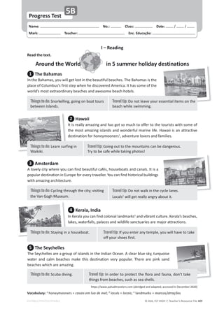 © ASA, FLY HIGH 7, Teacher’s Resource File 409
Name: പNo.: പClass: പDate: ͬ ͬ
Mark: പTeacher: പEnc. Educação:
EDITABLE/PHOTOCOPIABLE
Progress Test
5B
I – Reading
Read the text.
Around the World in 5 summer holiday destinations
1 The Bahamas
/ŶƚŚĞĂŚĂŵĂƐ͕ǇŽƵǁŝůůŐĞƚůŽƐƚŝŶƚŚĞďĞĂƵƚŝĨƵůďĞĂĐŚĞƐ͘dŚĞĂŚĂŵĂƐŝƐƚŚĞ
ƉůĂĐĞŽĨŽůƵŵďƵƐ͛ƐĨŝƌƐƚƐƚĞƉǁŚĞŶŚĞĚŝƐĐŽǀĞƌĞĚŵĞƌŝĐĂ͘/ƚŚĂƐƐŽŵĞŽĨƚŚĞ
ǁŽƌůĚ͛ƐŵŽƐƚĞǆƚƌĂŽƌĚŝŶĂƌǇďĞĂĐŚĞƐĂŶĚĂǁĞƐŽŵĞďĞĂĐŚŚŽƚĞůƐ͘
3 Amsterdam
ůŽǀĞůǇĐŝƚǇǁŚĞƌĞǇŽƵĐĂŶĨŝŶĚďĞĂƵƚŝĨƵůĐĂĨĠƐ͕ŚŽƵƐĞďŽĂƚƐĂŶĚĐĂŶĂůƐ͘/ƚŝƐĂ
ƉŽƉƵůĂƌĚĞƐƚŝŶĂƚŝŽŶŝŶƵƌŽƉĞĨŽƌĞǀĞƌǇƚƌĂǀĞůůĞƌ͘zŽƵĐĂŶĨŝŶĚŚŝƐƚŽƌŝĐĂůďƵŝůĚŝŶŐƐ
ǁŝƚŚĂŵĂǌŝŶŐĂƌĐŚŝƚĞĐƚƵƌĞ͘
5 The Seychelles
dŚĞ^ĞǇĐŚĞůůĞƐĂƌĞĂŐƌŽƵƉŽĨŝƐůĂŶĚƐŝŶƚŚĞ/ŶĚŝĂŶKĐĞĂŶ͘ĐůĞĂƌďůƵĞƐŬǇ͕ƚƵƌƋƵŽŝƐĞ
ǁĂƚĞƌ ĂŶĚ ĐĂůŵ ďĞĂĐŚĞƐ ŵĂŬĞ ƚŚŝƐ ĚĞƐƚŝŶĂƚŝŽŶ ǀĞƌǇ ƉŽƉƵůĂƌ͘ dŚĞƌĞ ĂƌĞ ƉŝŶŬ ƐĂŶĚ
ďĞĂĐŚĞƐǁŚŝĐŚĂƌĞĂŵĂǌŝŶŐ͘
2 Hawaii
/ƚŝƐƌĞĂůůǇĂŵĂǌŝŶŐĂŶĚŚĂƐŐŽƚƐŽŵƵĐŚƚŽŽĨĨĞƌƚŽƚŚĞƚŽƵƌŝƐƚƐǁŝƚŚƐŽŵĞŽĨ
ƚŚĞŵŽƐƚĂŵĂǌŝŶŐŝƐůĂŶĚƐĂŶĚǁŽŶĚĞƌĨƵůŵĂƌŝŶĞůŝĨĞ͘,ĂǁĂŝŝŝƐĂŶĂƚƚƌĂĐƚŝǀĞ
ĚĞƐƚŝŶĂƚŝŽŶĨŽƌŚŽŶĞǇŵŽŽŶĞƌƐ1
͕ĂĚǀĞŶƚƵƌĞůŽǀĞƌƐĂŶĚĨĂŵŝůŝĞƐ͘
4 Kerala, India
/ŶĞƌĂůĂǇŽƵĐĂŶĨŝŶĚĐŽůŽŶŝĂůůĂŶĚŵĂƌŬƐ3
ĂŶĚǀŝďƌĂŶƚĐƵůƚƵƌĞ͘ĞƌĂůĂ͛ƐďĞĂĐŚĞƐ͕
ůĂŬĞƐ͕ǁĂƚĞƌĨĂůůƐ͕ƉĂůĂĐĞƐĂŶĚǁŝůĚůŝĨĞƐĂŶĐƚƵĂƌŝĞƐĂƌĞŵĂũŽƌĂƚƚƌĂĐƚŝŽŶƐ͘
destinations
Travel tip: ŽŶŽƚůĞĂǀĞǇŽƵƌĞƐƐĞŶƚŝĂůŝƚĞŵƐŽŶƚŚĞ
ďĞĂĐŚǁŚŝůĞƐǁŝŵŵŝŶŐ͘
Things to do: ^ŶŽƌŬĞůůŝŶŐ͕ŐŽŝŶŐŽŶďŽĂƚƚŽƵƌƐ
ďĞƚǁĞĞŶ/ƐůĂŶĚƐ͘
Travel tip: ŽŶŽƚǁĂůŬŝŶƚŚĞĐǇĐůĞůĂŶĞƐ͘
ŽĐĂůƐ2
ǁŝůůŐĞƚƌĞĂůůǇĂŶŐƌǇĂďŽƵƚŝƚ͘
Things to do: ǇĐůŝŶŐƚŚƌŽƵŐŚƚŚĞĐŝƚǇ͖ǀŝƐŝƚŝŶŐ
ƚŚĞsĂŶ'ŽŐŚDƵƐĞƵŵ͘
Vocabulary: 1
ŚŽŶĞǇŵŽŽŶĞƌƐсĐĂƐĂŝƐĞŵůƵĂĚĞŵĞů͖2
ůŽĐĂůƐсůŽĐĂŝƐ͖3
ůĂŶĚŵĂƌŬƐсŵĂƌĐŽƐͬĂƚƌĂĕƁĞƐ
ŚƚƚƉƐ͗ͬͬǁǁǁ͘ƉĂŚĂĚŝƚƌĂǀĞůĞƌƐ͘ĐŽŵ;ĂďƌŝĚŐĞĚĂŶĚĂĚĂƉƚĞĚ͕ĂĐĐĞƐƐĞĚŝŶĞĐĞŵďĞƌϮϬϮϬͿ
Travel tip: 'ŽŝŶŐŽƵƚƚŽƚŚĞŵŽƵŶƚĂŝŶƐĐĂŶďĞĚĂŶŐĞƌŽƵƐ͘
dƌǇƚŽďĞƐĂĨĞǁŚŝůĞƚĂŬŝŶŐƉŚŽƚŽƐ͊
Things to do: ĞĂƌŶƐƵƌĨŝŶŐŝŶ
tĂŝŬŝŬŝ͘
Travel tip: /ĨǇŽƵĞŶƚĞƌĂŶǇƚĞŵƉůĞ͕ǇŽƵǁŝůůŚĂǀĞƚŽƚĂŬĞ
ŽĨĨǇŽƵƌƐŚŽĞƐĨŝƌƐƚ͘
Things to do: ^ƚĂǇŝŶŐŝŶĂŚŽƵƐĞďŽĂƚ͘
Travel tip: /ŶŽƌĚĞƌƚŽƉƌŽƚĞĐƚƚŚĞĨůŽƌĂĂŶĚĨĂƵŶĂ͕ĚŽŶ͛ƚƚĂŬĞ
ƚŚŝŶŐƐĨƌŽŵďĞĂĐŚĞƐ͕ƐƵĐŚĂƐƐĞĂƐŚĞůůƐ͘
Things to do: ^ĐƵďĂĚŝǀŝŶŐ͘
 
