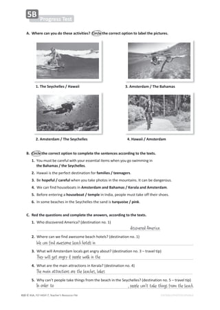 © ASA, FLY HIGH 7, Teacher’s Resource File
410 EDITABLE/PHOTOCOPIABLE
1. The Seychelles / Hawaii
2. Amsterdam / The Seychelles
3. Amsterdam / The Bahamas
4. Hawaii / Amsterdam
͘ 
tŚĞƌĞĐĂŶǇŽƵĚŽƚŚĞƐĞĂĐƚŝǀŝƚŝĞƐ͍ŝƌĐůĞƚŚĞĐŽƌƌĞĐƚŽƉƚŝŽŶƚŽůĂďĞůƚŚĞƉŝĐƚƵƌĞƐ͘
Progress Test
5B
B. Circle the correct option to complete the sentences according to the texts.
1. zŽƵŵƵƐƚďĞĐĂƌĞĨƵůǁŝƚŚǇŽƵƌĞƐƐĞŶƚŝĂůŝƚĞŵƐǁŚĞŶǇŽƵŐŽƐǁŝŵŵŝŶŐŝŶ
the Bahamas / the Seychelles͘
2. ,ĂǁĂŝŝŝƐƚŚĞƉĞƌĨĞĐƚĚĞƐƚŝŶĂƚŝŽŶĨŽƌfamilies / teenagers͘
3. Ğhopeful / carefulǁŚĞŶǇŽƵƚĂŬĞƉŚŽƚŽƐŝŶƚŚĞŵŽƵŶƚĂŝŶƐ͘/ƚĐĂŶďĞĚĂŶŐĞƌŽƵƐ͘
4. tĞĐĂŶĨŝŶĚŚŽƵƐĞďŽĂƚƐŝŶAmsterdam and Bahamas / Kerala and Amsterdam͘
5. ĞĨŽƌĞĞŶƚĞƌŝŶŐĂhouseboat / templeŝŶ/ŶĚŝĂ͕ƉĞŽƉůĞŵƵƐƚƚĂŬĞŽĨĨƚŚĞŝƌƐŚŽĞƐ͘
6. /ŶƐŽŵĞďĞĂĐŚĞƐŝŶƚŚĞ^ĞǇĐŚĞůůĞƐƚŚĞƐĂŶĚŝƐturquoise / pink͘
C. Red the questions and complete the answers, according to the texts.
1. tŚŽĚŝƐĐŽǀĞƌĞĚŵĞƌŝĐĂ͍;ĚĞƐƚŝŶĂƚŝŽŶŶŽ͘ϭͿ
2. tŚĞƌĞĐĂŶǁĞĨŝŶĚĂǁĞƐŽŵĞďĞĂĐŚŚŽƚĞůƐ͍;ĚĞƐƚŝŶĂƚŝŽŶŶŽ͘ϭͿ
͘
3. tŚĂƚǁŝůůŵƐƚĞƌĚĂŵůŽĐĂůƐŐĞƚĂŶŐƌǇĂďŽƵƚ͍;ĚĞƐƚŝŶĂƚŝŽŶŶŽ͘ϯʹƚƌĂǀĞůƚŝƉͿ
͘
4. tŚĂƚĂƌĞƚŚĞŵĂŝŶĂƚƚƌĂĐƚŝŽŶƐŝŶĞƌĂůĂ͍;ĚĞƐƚŝŶĂƚŝŽŶŶŽ͘ϰͿ
͘
5. tŚǇĐĂŶ͛ƚƉĞŽƉůĞƚĂŬĞƚŚŝŶŐƐĨƌŽŵƚŚĞďĞĂĐŚŝŶƚŚĞ^ĞǇĐŚĞůůĞƐ͍;ĚĞƐƚŝŶĂƚŝŽŶŶŽ͘ϱʹƚƌĂǀĞůƚŝƉͿ
discovered America.
We can find awesome beach hotels in
They will get angry if people walk in the
In order to , people can't take things from the beach.
The main attractions are the beaches, lakes
 