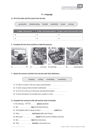 © ASA, FLY HIGH 7, Teacher’s Resource File 411
EDITABLE/PHOTOCOPIABLE
II – Language
D. Fill in the table with the sports from the box.
1. Play… ;ďĂůůƐƉŽƌƚƐͿ 2. Do… ;ŶŽŶͲƚĞĂŵƐƉŽƌƚƐͿ 3. Go… ;ƐƉŽƌƚƐƚŚĂƚĞŶĚǁŝƚŚͲŝŶŐͿ
• • •
• • •
E. Complete the free time activities to label the pictures.
F. Match the summer activities from the box with their definitions.
1.dŽƌŝĚĞŽŶĂǁĂǀĞŝŶƚŚĞƐĞĂƵƐŝŶŐĂƐƉĞĐŝĂůďŽĂƌĚ͘
2.dŽƐǁŝŵƵƐŝŶŐĂƚƵďĞƚŽďƌĞĂƚŚƵŶĚĞƌǁĂƚĞƌ͘
3.dŽƐŝƚŽƌůŝĞŝŶƚŚĞƐƵŶƐŽƚŚĂƚǇŽƵƌƐŬŝŶďĞĐŽŵĞƐĚĂƌŬĞƌ͘
4.dŽƐƚĂǇĂŶĚƐůĞĞƉŝŶĂŶŽƵƚƐŝĚĞĂƌĞĂ͕ƵƐƵĂůůǇŝŶĂƚĞŶƚ͘
G. Complete the sentences with will and the verbs in brackets.
•^ŚĞǁŝůůƉůĂǇ (play)ďĂƐŬĞƚďĂůů͘
1.tĞ (go)ƚŽƚŚĞďĞĂĐŚďǇďƵƐ͘
2.dŚĞĨŽŽƚďĂůůŵĂƚĐŚŝƐĂďŽƵƚƚŽƐƚĂƌƚ͘/ (call)DƵŵ͘
3.dŚĞǇ (not have)ĐŽĨĨĞĞĂĨƚĞƌĚŝŶŶĞƌ͘
4.DǇĐŽƵƐŝŶ (stay)ĨŽƌƚŚĞƐƵŵŵĞƌŚŽůŝĚĂǇƐŶĞǆƚǇĞĂƌ͘
5.^ŚĞ (be)ƚŚĞƌĞƚŽŵŽƌƌŽǁ͘
6.dŚĞǇ (invent)ĂŶĞǁĞůĞĐƚƌŝĐĐĂƌ͘
1. ds 3. ǁĂƚĐŚŝŶŐ
2. ƚŽŵƵƐŝĐ 4. ďŽĂƌĚŐĂŵĞƐ
will play
Progress Test
5B
ŐǇŵŶĂƐƟĐƐƐŬĂƚĞďŽĂƌĚŝŶŐĨŽŽƚďĂůůďĂƐŬĞƚďĂůůŬĂƌĂƚĞƌƵŶŶŝŶŐ
camping surfing snorkelling sunbathing
 