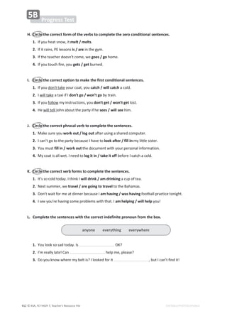 © ASA, FLY HIGH 7, Teacher’s Resource File
412 EDITABLE/PHOTOCOPIABLE
H. Circle the correct form of the verbs to complete the zero conditional sentences.
1./ĨǇŽƵŚĞĂƚƐŶŽǁ͕ŝƚmelt / melts͘
2./ĨŝƚƌĂŝŶƐ͕WůĞƐƐŽŶƐis / areŝŶƚŚĞŐǇŵ͘
3./ĨƚŚĞƚĞĂĐŚĞƌĚŽĞƐŶ͛ƚĐŽŵĞ͕ǁĞgoes / goŚŽŵĞ͘
4./ĨǇŽƵƚŽƵĐŚĨŝƌĞ͕ǇŽƵgets / get ďƵƌŶĞĚ͘
I. Circle the correct option to make the first conditional sentences.
1./ĨǇŽƵĚŽŶ͛ƚƚĂŬĞǇŽƵƌĐŽĂƚ͕ǇŽƵcatch / will catchĂĐŽůĚ͘
2. I ǁŝůůƚĂŬĞĂƚĂǆŝŝĨ/don’t go / won’t goďǇƚƌĂŝŶ͘
3./ĨǇŽƵĨŽůůŽǁŵǇŝŶƐƚƌƵĐƚŝŽŶƐ͕ǇŽƵdon’t get / won’t getůŽƐƚ͘
4.,ĞǁŝůůƚĞůů:ŽŚŶĂďŽƵƚƚŚĞƉĂƌƚǇŝĨŚĞsees / will seeŚŝŵ͘
J. Circle the correct phrasal verb to complete the sentences.
1.DĂŬĞƐƵƌĞǇŽƵwork out / log outĂĨƚĞƌƵƐŝŶŐĂƐŚĂƌĞĚĐŽŵƉƵƚĞƌ͘
2./ĐĂŶ͛ƚŐŽƚŽƚŚĞƉĂƌƚǇďĞĐĂƵƐĞ/ŚĂǀĞƚŽlook after / fill inŵǇůŝƚƚůĞƐŝƐƚĞƌ͘
3.zŽƵŵƵƐƚfill in / work out ƚŚĞĚŽĐƵŵĞŶƚǁŝƚŚǇŽƵƌƉĞƌƐŽŶĂůŝŶĨŽƌŵĂƚŝŽŶ͘
4.DǇĐŽĂƚŝƐĂůůǁĞƚ͘/ŶĞĞĚƚŽlog it in / take it off ďĞĨŽƌĞ/ĐĂƚĐŚĂĐŽůĚ͘
K. Circle the correct verb forms to complete the sentences.
1./ƚ͛ƐƐŽĐŽůĚƚŽĚĂǇ͘/ƚŚŝŶŬ/will drink / am drinking ĂĐƵƉŽĨƚĞĂ͘
2.EĞǆƚƐƵŵŵĞƌ͕ǁĞtravel / are going to travelƚŽƚŚĞĂŚĂŵĂƐ͘
3.ŽŶ͛ƚǁĂŝƚĨŽƌŵĞĂƚĚŝŶŶĞƌďĞĐĂƵƐĞ/am having / was havingĨŽŽƚďĂůůƉƌĂĐƚŝĐĞƚŽŶŝŐŚƚ͘
4./ƐĞĞǇŽƵ͛ƌĞŚĂǀŝŶŐƐŽŵĞƉƌŽďůĞŵƐǁŝƚŚƚŚĂƚ͘/am helping / will helpǇŽƵ͊
L. Complete the sentences with the correct indefinite pronoun from the box.
1.zŽƵůŽŽŬƐŽƐĂĚƚŽĚĂǇ͘/Ɛ K͍
2./͛ŵƌĞĂůůǇůĂƚĞ͊ĂŶ ŚĞůƉŵĞ͕ƉůĞĂƐĞ͍
3.ŽǇŽƵŬŶŽǁǁŚĞƌĞŵǇďĞůƚŝƐ͍/ůŽŽŬĞĚĨŽƌŝƚ ͕ďƵƚ/ĐĂŶ͛ƚĨŝŶĚŝƚ͊
Progress Test
5B
anyone everything everywhere
 