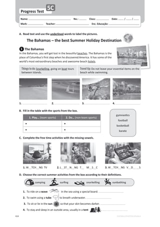 414
Name: പNo.: പClass: പDate: ͬ ͬ
Mark: പTeacher: പEnc. Educação:
EDITABLE/PHOTOCOPIABLE
Progress Test
5C
B. Fill in the table with the sports from the box.
1. Play… ;ƚĞĂŵƐƉŽƌƚƐͿ 2. Do… ;ŶŽŶͲƚĞĂŵƐƉŽƌƚƐͿ
• •
• •
C. Complete the free time activities with the missing vowels.
1.t__d,__E'ds 3.t__d,__E's__D__ __S
2. __ST__N__E'd__ D__S__
D. Choose the correct summer activities from the box according to their definitions.
1.dŽƌŝĚĞŽŶĂwave ŝŶƚŚĞƐĞĂƵƐŝŶŐĂƐƉĞĐŝĂůďŽĂƌĚ͘
2.dŽƐǁŝŵƵƐŝŶŐĂtube ƚŽďƌĞĂƚŚƵŶĚĞƌǁĂƚĞƌ͘
3.dŽƐŝƚŽƌůŝĞŝŶƚŚĞsun ƐŽƚŚĂƚǇŽƵƌƐŬŝŶďĞĐŽŵĞƐĚĂƌŬĞƌ͘
4.dŽƐƚĂǇĂŶĚƐůĞĞƉŝŶĂŶŽƵƚƐŝĚĞĂƌĞĂ͕ƵƐƵĂůůǇŝŶĂtent ͘
A. Read text and use the underlined words to label the pictures.
The Bahamas – the best Summer Holiday Destination
1 The Bahamas
/ŶƚŚĞĂŚĂŵĂƐ͕ǇŽƵǁŝůůŐĞƚůŽƐƚŝŶƚŚĞďĞĂƵƚŝĨƵůďĞĂĐŚĞƐ͘dŚĞĂŚĂŵĂƐŝƐƚŚĞ
ƉůĂĐĞŽĨŽůƵŵďƵƐ͛ƐĨŝƌƐƚƐƚĞƉǁŚĞŶŚĞĚŝƐĐŽǀĞƌĞĚŵĞƌŝĐĂ͘/ƚŚĂƐƐŽŵĞŽĨƚŚĞ
ǁŽƌůĚ͛ƐŵŽƐƚĞǆƚƌĂŽƌĚŝŶĂƌǇďĞĂĐŚĞƐĂŶĚĂǁĞƐŽŵĞďĞĂĐŚŚŽƚĞůƐ͘
1. 3.
2. 4.
ŐǇŵŶĂƐƟĐƐ
football
basketball
karate
ĐĂŵƉŝŶŐƐƵƌĮŶŐƐŶŽƌŬĞůůŝŶŐƐƵŶďĂƚŚŝŶŐ
   
  
Travel tip: ŽŶŽƚůĞĂǀĞǇŽƵƌĞƐƐĞŶƚŝĂůŝƚĞŵƐŽŶƚŚĞ
ďĞĂĐŚǁŚŝůĞƐǁŝŵŵŝŶŐ͘
Things to do: ^ŶŽƌŬĞůůŝŶŐ͕ŐŽŝŶŐŽŶďŽĂƚƚŽƵƌƐ
ďĞƚǁĞĞŶ/ƐůĂŶĚƐ͘
 