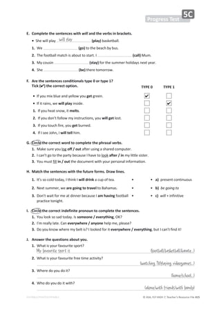 © ASA, FLY HIGH 7, Teacher’s Resource File 415
EDITABLE/PHOTOCOPIABLE
Progress Test
5C
E. Complete the sentences with will and the verbs in brackets.
•^ŚĞǁŝůůƉůĂǇ (play)ďĂƐŬĞƚďĂůů͘
1.tĞ (go)ƚŽƚŚĞďĞĂĐŚďǇďƵƐ͘
2.dŚĞĨŽŽƚďĂůůŵĂƚĐŚŝƐĂďŽƵƚƚŽƐƚĂƌƚ͘/ (call)DƵŵ͘
3.DǇĐŽƵƐŝŶ (stay)ĨŽƌƚŚĞƐƵŵŵĞƌŚŽůŝĚĂǇƐŶĞǆƚǇĞĂƌ͘
4.^ŚĞ (be)ƚŚĞƌĞƚŽŵŽƌƌŽǁ͘
͘ 
ƌĞƚŚĞƐĞŶƚĞŶĐĞƐĐŽŶĚŝƚŝŽŶĂůƐƚǇƉĞϬŽƌƚǇƉĞϭ͍
Tick () the correct option.
G. Circle the correct word to complete the phrasal verbs.
1.DĂŬĞƐƵƌĞǇŽƵůŽŐ off / outĂĨƚĞƌƵƐŝŶŐĂƐŚĂƌĞĚĐŽŵƉƵƚĞƌ͘
2./ĐĂŶ͛ƚŐŽƚŽƚŚĞƉĂƌƚǇďĞĐĂƵƐĞ/ŚĂǀĞƚŽůŽŽŬ after / inŵǇůŝƚƚůĞƐŝƐƚĞƌ͘
3.zŽƵŵƵƐƚĨŝůů in / outƚŚĞĚŽĐƵŵĞŶƚǁŝƚŚǇŽƵƌƉĞƌƐŽŶĂůŝŶĨŽƌŵĂƚŝŽŶ͘
H. Match the sentences with the future forms. Draw lines.
I. Circle the correct indefinite pronoun to complete the sentences.
1.zŽƵůŽŽŬƐŽƐĂĚƚŽĚĂǇ͘/Ɛsomeone / everything͕K͍
2./͛ŵƌĞĂůůǇůĂƚĞ͘ĂŶeverywhere / anyoneŚĞůƉŵĞ͕ƉůĞĂƐĞ͍
3.ŽǇŽƵŬŶŽǁǁŚĞƌĞŵǇďĞůƚŝƐ͍/ůŽŽŬĞĚĨŽƌŝƚeverywhere / everything͕ďƵƚ/ĐĂŶ͛ƚĨŝŶĚŝƚ͊
J. Answer the questions about you.
1.tŚĂƚŝƐǇŽƵƌĨĂǀŽƵƌŝƚĞƐƉŽƌƚ͍
2.tŚĂƚŝƐǇŽƵƌĨĂǀŽƵƌŝƚĞĨƌĞĞƚŝŵĞĂĐƚŝǀŝƚǇ͍
3.tŚĞƌĞĚŽǇŽƵĚŽŝƚ͍
4.tŚŽĚŽǇŽƵĚŽŝƚǁŝƚŚ͍
will play
TYPE 0 TYPE 1
•/ĨǇŽƵŵŝǆďůƵĞĂŶĚǇĞůůŽǁǇŽƵgetŐƌĞĞŶ͘ 
•/ĨŝƚƌĂŝŶƐ͕ǁĞwill play ŝŶƐŝĚĞ͘ 
1./ĨǇŽƵŚĞĂƚƐŶŽǁ͕ŝƚmelts͘
2./ĨǇŽƵĚŽŶ͛ƚĨŽůůŽǁŵǇŝŶƐƚƌƵĐƚŝŽŶƐ͕ǇŽƵwill getůŽƐƚ͘
3./ĨǇŽƵƚŽƵĐŚĨŝƌĞ͕ǇŽƵgetďƵƌŶĞĚ͘
4./Ĩ/ƐĞĞ:ŽŚŶ͕/will tellŚŝŵ͘
1./ƚ͛ƐƐŽĐŽůĚƚŽĚĂǇ͕/ƚŚŝŶŬ/will drink ĂĐƵƉŽĨƚĞĂ͘ • • a) ƉƌĞƐĞŶƚĐŽŶƚŝŶƵŽƵƐ
2.EĞǆƚƐƵŵŵĞƌ͕ǁĞare going to travelƚŽĂŚĂŵĂƐ͘ • • b) ďĞŐŽŝŶŐƚŽ
3.
ŽŶ͛ƚǁĂŝƚĨŽƌŵĞĂƚĚŝŶŶĞƌďĞĐĂƵƐĞ/am havingĨŽŽƚďĂůů
ƉƌĂĐƚŝĐĞƚŽŶŝŐŚƚ͘
• • c) ǁŝůůнŝŶĨŝŶŝƚŝǀĞ
My favourite sport is (football/basketball/karate...)
(watching TV/playing videogames...)
(home/school...)
(alone/with friends/with family)
 