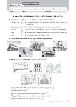 © ASA, FLY HIGH 7, Teacher’s Resource File 417
Name: പNo.: പClass: പDate: / /
Mark: പTeacher: പEnc. Educação:
Progress Test
Extensive Reading
EDITABLE/PHOTOCOPIABLE
Around the World in Eighty Days դThe diary of Phileas Fogg
A. Match the names of the characters with their description. Write the letters a-e.
1. Phileas Fogg a) A guide who helps the main character to cross the forest, on their way
to Calcutta.
2. Passepartout b) A detective who is trying to put the main character in prison.
3. Aouda c) This person makes a bet that he can travel around the world in 80 days.
4. Fix d) This person falls in love with the main character and asks him to marry her.
5. Ali e) The main character’s servant and friend.
B. Tick () the means of transport used by the characters during the story.
C. What happened where? Match the sentences with the places.
1. Fogg and Aounda find Passepartout performing in a human pyramid.
2. Fix arrests Phileas Fogg.
3. Priests scream at Passpartout because he has his shoes on.
4. Fogg and Passepartout are sentenced to one month in prison.
5. Passepartout prepares their bags for the journey.
1
2
3
4
5
a) b) c)
d) e)
 