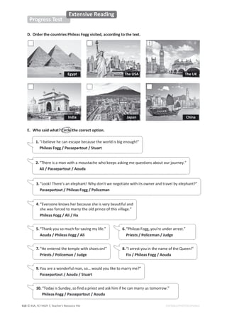 © ASA, FLY HIGH 7, Teacher’s Resource File
418
Progress Test
Extensive Reading
EDITABLE/PHOTOCOPIABLE
D. Order the countries Phileas Fogg visited, according to the text.
1
1.“I believe he can escape because the world is big enough!”
Phileas Fogg / Passepartout / Stuart
E. Who said what? Circle the correct option.
2.“There is a man with a moustache who keeps asking me questions about our journey.”
Ali / Passepartout / Aouda
3.“Look! There’s an elephant! Why don’t we negotiate with its owner and travel by elephant?”
Passepartout / Phileas Fogg / Policeman
4.“Everyone knows her because she is very beautiful and
she was forced to marry the old prince of this village.”
Phileas Fogg / Ali / Fix
5.“Thank you so much for saving my life.”
Aouda / Phileas Fogg / Ali
6.“Phileas Fogg, you’re under arrest.”
Priests / Policeman / Judge
7.“He entered the temple with shoes on!”
Priests / Policeman / Judge
8.“I arrest you in the name of the Queen!”
Fix / Phileas Fogg / Aouda
9.You are a wonderful man, so… would you like to marry me?”
Passepartout / Aouda / Stuart
10. “Today is Sunday, so find a priest and ask him if he can marry us tomorrow.”
Phileas Fogg / Passepartout / Aouda
Egypt The USA The UK
China
Japan
India
 