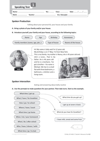 © ASA, FLY HIGH 7, Teacher’s Resource File 419
EDITABLE/PHOTOCOPIABLE
Name: പNo.: പClass: പDate: / /
Mark: പTeacher: പEnc. Educação:
Speaking Test
1
Spoken Production
Talking about your personal ID, your house and your family
^ƉŽŬĞŶ/ŶƚĞƌĂĐƟŽŶ
Asking and answering about daily routine
A. Bring a photo of your family and/or your house.
B. Introduce yourself, your family and your house, according to the following topics:
A. hƐĞƚŚĞƉƌŽŵƉƚƐƚŽŵĂŬĞƋƵĞƐƟŽŶƐĨŽƌǇŽƵƌƉĂƌƚŶĞƌ͘dŚĞŶƚĂŬĞƚƵƌŶƐ͘^ƚĂƌƚĂƐƚŚĞĞǆĂŵƉůĞ͘
Hi! My name is Sally and I’m 12 years old.
My birthday is on 1st
May. I’m from New York.
This is my family: my mother is Nancy, she is 45 years old and
she’s a nurse… Paul is my
father. He is 46 years old
and he is a mechanic. I’ve
got a brother – his name is
Michael. We live in a small
ŇĂƚǁŝƚŚƚŚƌĞĞďĞĚƌŽŽŵƐ͕Ă
bathroom, a kitchen and a
living room.
Sally
y y
Name
Family members (name, age, job…)
Birthday
Age Hometown
Type of house Rooms of the house
tŚĂƚƟŵĞͬŐĞƚƵƉ
What / have / for breakfast
How / go / to school
Where / have / lunch
What time / go home
When / do / your homework
tŚĂƚͬĚŽͬĂŌĞƌƐĐŚŽŽů
Who / have / dinner / with
What time / go / to bed
What do you have for breakfast?
I get up at seven o’clock.
I have milk, cereal and some fruit.
tŚĂƚƟŵĞĚŽǇŽƵŐĞƚƵƉ?
...
 