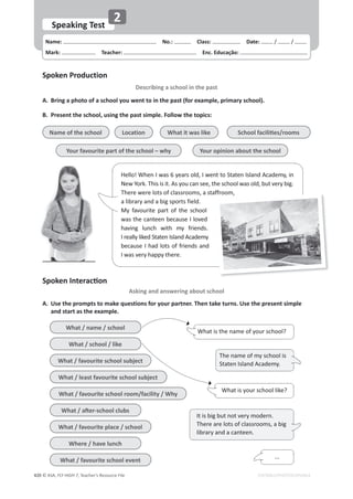 © ASA, FLY HIGH 7, Teacher’s Resource File
420 EDITABLE/PHOTOCOPIABLE
Name: പNo.: പClass: പDate: / /
Mark: പTeacher: പEnc. Educação:
Speaking Test
2
Spoken Production
Describing a school in the past
^ƉŽŬĞŶ/ŶƚĞƌĂĐƟŽŶ
Asking and answering about school
A. ƌŝŶŐĂƉŚŽƚŽŽĨĂƐĐŚŽŽůǇŽƵǁĞŶƚƚŽŝŶƚŚĞƉĂƐƚ;ĨŽƌĞǆĂŵƉůĞ͕ƉƌŝŵĂƌǇƐĐŚŽŽůͿ͘
B. Present the school, using the past simple. Follow the topics:
A. Use the prompts to make questions for your partner. Then take turns. Use the present simple
ĂŶĚƐƚĂƌƚĂƐƚŚĞĞǆĂŵƉůĞ͘
Hello! When I was 6 years old, I went to Staten Island Academy, in
New York. This is it. As you can see, the school was old, but very big.
There were lots of classrooms, a staffroom,
a library and a big sports field.
My favourite part of the school
was the canteen because I loved
having lunch with my friends.
I really liked Staten Island Academy
because I had lots of friends and
I was very happy there.
ffroom,
Name of the school
Your favourite part of the school – why
What it was like
Location ^ĐŚŽŽůĨĂĐŝůŝƟĞƐͬƌŽŽŵƐ
Your opinion about the school
What / name / school
What / school / like
What / favourite school subject
What / least favourite school subject
What / favourite school room/facility / Why
tŚĂƚͬĂŌĞƌͲƐĐŚŽŽůĐůƵďƐ
What / favourite place / school
Where / have lunch
What / favourite school event
What is your school like?
The name of my school is
Staten Island Academy.
It is big but not very modern.
There are lots of classrooms, a big
library and a canteen.
What is the name of your school?
...
 