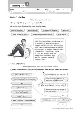 © ASA, FLY HIGH 7, Teacher’s Resource File 421
EDITABLE/PHOTOCOPIABLE
Name: പNo.: പClass: പDate: / /
Mark: പTeacher: പEnc. Educação:
Speaking Test
3
Spoken Production
Talking about your favourite sport
^ƉŽŬĞŶ/ŶƚĞƌĂĐƟŽŶ
Asking and answering about free time/summer activities
A. Bring an object that represents a sport you do/like.
B. Present it to the class, according to the following topics:
A. hƐĞƚŚĞƉƌŽŵƉƚƐƚŽŵĂŬĞƋƵĞƐƟŽŶƐĨŽƌǇŽƵƌƉĂƌƚŶĞƌ͘dŚĞŶƚĂŬĞƚƵƌŶƐ͘^ƚĂƌƚĂƐƚŚĞĞǆĂŵƉůĞ͘
Hello! This is a tennis ball. It is small and green.
It represents my favourite sport: tennis.
I started playing tennis when I was 5 years old.
I play in a tennis club with my brother. We have
tennis practice on Mondays and Wednesdays.
To play tennis I need trainers, shorts,
a T-shirt and a racket. Sometimes
I wear a cap. I love playing tennis
because I love the feeling of
winning a match.
Describe the object
When you do the sport
Where you do the sport
Favourite sport Who with
Material / equipment you need Why you like it
What / do / free time
What / favourite / free time activity
Why
Where / do / it
Who / do / it / with
When / do / it
What / favourite / summer activity
Why
What is your favourite free time activity?
I like watching TV, listening to
music and playing the piano.
I like it because music it makes me feel good.
My favourite free time activity is
listening to music.
...
What do you do in your free time?
Why?
 