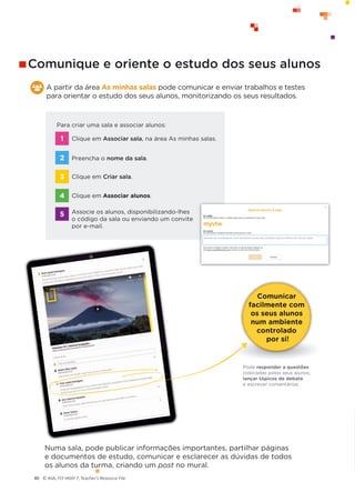 © ASA, FLY HIGH 7, Teacher’s Resource File
40
Comunicar
facilmente com
os seus alunos
num ambiente
controlado
por si!
Pode responder a questões
colocadas pelos seus alunos,
lançar tópicos de debate
e escrever comentários.
A partir da área As minhas salas pode comunicar e enviar trabalhos e testes
para orientar o estudo dos seus alunos, monitorizando os seus resultados.
Numa sala, pode publicar informações importantes, partilhar páginas
e documentos de estudo, comunicar e esclarecer as dúvidas de todos
os alunos da turma, criando um post no mural.
Para criar uma sala e associar alunos:
Clique em Associar sala, na área As minhas salas.
Preencha o nome da sala.
Clique em Criar sala.
Clique em Associar alunos.
Associe os alunos, disponibilizando-lhes
o código da sala ou enviando um convite
por e-mail.
1
2
3
4
5
Comunique e oriente o estudo dos seus alunos
 