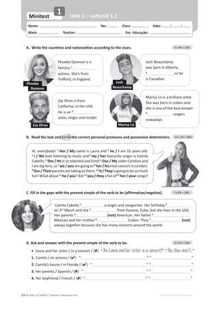 © ASA, FLY HIGH 7, Teacher’s Resource File
424
Name: പNo.: പClass: പDate: / /
Mark: പTeacher: പEnc. Educação:
Minitest
1 Unit 1 – subunit 1.1
EDITABLE/PHOTOCOPIABLE
B. Read the text and circle the correct personal pronouns and possessive determiners. 13 x 2% = 36%
C. Fill in the gaps with the present simple of the verb to be (affirmative/negative). 7 x 4% = 28%
A. Write the countries and nationalities according to the clues. 4 x 4% = 16%
Phoebe Dynevor is a
famous 1
actress. She’s from
dƌĂīŽƌĚ͕ŝŶŶŐůĂŶĚ͘
Josh Beauchamp
ǁĂƐďŽƌŶŝŶůďĞƌƚĂ͕
2
͕ so he
ŝƐĂŶĂĚŝĂŶ͘
ĂĐĨƌŽŶŝƐĨƌŽŵ
ĂůŝĨŽƌŶŝĂ͕ŝŶƚŚĞh^͘
He is an 3
ĂĐƚŽƌ͕ƐŝŶŐĞƌĂŶĚŵŽĚĞů͘
DĂƌŝƐĂŝǌŝƐĂďƌŝůůŝĂŶƚĂƌƟƐƚ͘
^ŚĞǁĂƐďŽƌŶŝŶŝƐďŽŶĂŶĚ
she is one of the best-known
4
ƐŝŶŐĞƌƐ
ŶŽǁĂĚĂǇƐ͘
Phoebe
Dynevor
Josh
Beauchamp
Zac Efron
,ŝ͕ĞǀĞƌǇďŽĚǇ͊1
Her / MyŶĂŵĞŝƐĂƵƌĂĂŶĚ2
he / IĂŵϭϱǇĞĂƌƐŽůĚ͘
3
I / WeůŽǀĞůŝƐƚĞŶŝŶŐƚŽŵƵƐŝĐĂŶĚ4
my / herĨĂǀŽƵƌŝƚĞƐŝŶŐĞƌŝƐĂŵŝůĂ
ĂďĞůůŽ͘5
She / HeŝƐƐŽƚĂůĞŶƚĞĚĂŶĚŬŝŶĚ͊6
Our / MyƐŝƐƚĞƌĂƌŽůŝŶĞĂŶĚ
/ĂƌĞďŝŐĨĂŶƐ͕ƐŽ7
we / youĂƌĞŐŽŝŶŐƚŽ8
her / hisŶĞǆƚĐŽŶĐĞƌƚŝŶŽŶĚŽŶ͘
9
Our/TheirƉĂƌĞŶƚƐĂƌĞƚĂŬŝŶŐƵƐƚŚĞƌĞ͘10
It/TheyŝƐŐŽŝŶŐƚŽďĞƐŽŵƵĐŚ
ĨƵŶ͊What about 11
he / you? Are 12
you / they a fan of 13
her / yourƐŽŶŐƐ͍
ĂŵŝůĂĂďĞůůŽ1
ĂƐŝŶŐĞƌĂŶĚƐŽŶŐǁƌŝƚĞƌ͘,ĞƌďŝƌƚŚĚĂǇ2
on 3ƌĚ
DĂƌĐŚĂŶĚƐŚĞ3
ĨƌŽŵ,ĂǀĂŶĂ͕ƵďĂ͕ďƵƚƐŚĞůŝǀĞƐŝŶƚŚĞh^͘
Her parents 4
(not) American. Her father 5
DĞǆŝĐĂŶĂŶĚŚĞƌŵŽƚŚĞƌ6
Cuban. They 7
(not)
ĂůǁĂǇƐƚŽŐĞƚŚĞƌďĞĐĂƵƐĞƐŚĞŚĂƐŵĂŶǇĐŽŶĐĞƌƚƐĂƌŽƵŶĚƚŚĞǁŽƌůĚ͘
D. Ask and answer with the present simple of the verb to be. 4 x 5% = 20%
• ĂƵƌĂĂŶĚŚĞƌƐŝƐƚĞƌͬŝŶĂĐŽŶĐĞƌƚͬ;) “ ”
1. ĂŵŝůĂͬĂŶĂĐƚƌĞƐƐͬ;) “ ” “ ”
2. ĂŵŝůĂ͛ƐŚŽƵƐĞͬŝŶůŽƌŝĚĂͬ;) “ ” “ ”
3. ŚĞƌƉĂƌĞŶƚƐͬ^ƉĂŶŝƐŚͬ;) “ ” “ ”
4. ŚĞƌďŽǇĨƌŝĞŶĚͬƌĞŶĐŚͬ;) “ ” “ ”
Are Laura and her sister in a concert?” “ No, they aren't.
Marisa Liz
 