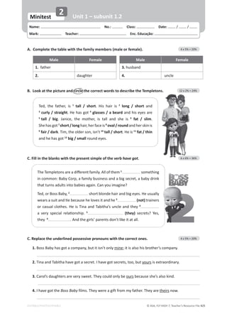© ASA, FLY HIGH 7, Teacher’s Resource File 425
EDITABLE/PHOTOCOPIABLE
Name: പNo.: പClass: പDate: / /
Mark: പTeacher: പEnc. Educação:
Minitest
2 Unit 1 – subunit 1.2
C. Fill in the blanks with the present simple of the verb have got. 6 x 6% = 36%
C. Replace the underlined possessive pronouns with the correct ones. 4 x 5% = 20%
1.ŽƐƐĂďǇŚĂƐŐŽƚĂĐŽŵƉĂŶǇ͕ďƵƚŝƚŝƐŶ͛ƚŽŶůǇmine͖ŝƚŝƐĂůƐŽŚŝƐďƌŽƚŚĞƌ͛ƐĐŽŵƉĂŶǇ͘
2.dŝŶĂĂŶĚdĂďŝƚŚĂŚĂǀĞŐŽƚĂƐĞĐƌĞƚ͘/ŚĂǀĞŐŽƚƐĞĐƌĞƚƐ͕ƚŽŽ͕ďƵƚyoursŝƐĞǆƚƌĂŽƌĚŝŶĂƌǇ͘
3.ĂƌŽů͛ƐĚĂƵŐŚƚĞƌƐĂƌĞǀĞƌǇƐǁĞĞƚ͘dŚĞǇĐŽƵůĚŽŶůǇďĞoursďĞĐĂƵƐĞƐŚĞ͛ƐĂůƐŽŬŝŶĚ͘
4./ŚĂǀĞŐŽƚƚŚĞBoss Baby ĨŝůŵƐ͘dŚĞǇǁĞƌĞĂŐŝĨƚĨƌŽŵŵǇĨĂƚŚĞƌ͘dŚĞǇĂƌĞtheirs now.
B. Look at the picture and circle the correct words to describe the Templetons. 12 x 2% = 24%
A. Complete the table with the family members (male or female). 4 x 5% = 20%
Male Female Male Female
1. father 3. ŚƵƐďĂŶĚ
2. ĚĂƵŐŚƚĞƌ 4. ƵŶĐůĞ
dĞĚ͕ ƚŚĞ ĨĂƚŚĞƌ͕ ŝƐ 1
tall / short. His hair is 2
long / short ĂŶĚ

3
curly / straight͘,ĞŚĂƐŐŽƚ4
glasses / a beardĂŶĚŚŝƐĞǇĞƐĂƌĞ
5
tall / big͘ :ĂŶŝĐĞ͕ ƚŚĞ ŵŽƚŚĞƌ͕ ŝƐ ƚĂůů ĂŶĚ ƐŚĞ ŝƐ 6
fat / slim.
^ŚĞŚĂƐŐŽƚ7
short / longŚĂŝƌ͕ŚĞƌĨĂĐĞŝƐ8
oval / roundĂŶĚŚĞƌƐŬŝŶŝƐ
9
fair / dark͘dŝŵ͕ƚŚĞŽůĚĞƌƐŽŶ͕ŝƐŶ͛ƚ10
tall / short. He is 11
fat / thin
ĂŶĚŚĞŚĂƐŐŽƚ12
big / smallƌŽƵŶĚĞǇĞƐ͘
dŚĞdĞŵƉůĞƚŽŶƐĂƌĞĂĚŝīĞƌĞŶƚĨĂŵŝůǇ͘ůůŽĨƚŚĞŵ1
ƐŽŵĞƚŚŝŶŐ
ŝŶĐŽŵŵŽŶ͗ĂďǇŽƌƉ͕ĂĨĂŵŝůǇďƵƐŝŶĞƐƐĂŶĚĂďŝŐƐĞĐƌĞƚ͕ĂďĂďǇĚƌŝŶŬ
ƚŚĂƚƚƵƌŶƐĂĚƵůƚƐŝŶƚŽďĂďŝĞƐĂŐĂŝŶ͘ĂŶǇŽƵŝŵĂŐŝŶĞ͍
dĞĚ͕ŽƌŽƐƐĂďǇ͕2
ƐŚŽƌƚďůŽŶĚĞŚĂŝƌĂŶĚďŝŐĞǇĞƐ͘,ĞƵƐƵĂůůǇ
ǁĞĂƌƐĂƐƵŝƚĂŶĚƟĞďĞĐĂƵƐĞŚĞůŽǀĞƐŝƚĂŶĚŚĞ3
(not) trainers
ŽƌĐĂƐƵĂůĐůŽƚŚĞƐ͘,ĞŝƐdŝŶĂĂŶĚdĂďŝƚŚĂ͛ƐƵŶĐůĞĂŶĚƚŚĞǇ4
Ă ǀĞƌǇ ƐƉĞĐŝĂů ƌĞůĂƟŽŶƐŚŝƉ͘ 5
(they) ƐĞĐƌĞƚƐ͍ zĞƐ͕
they 6
͘ŶĚƚŚĞŐŝƌůƐ͛ƉĂƌĞŶƚƐĚŽŶ͛ƚůŝŬĞŝƚĂƚĂůů͘
 