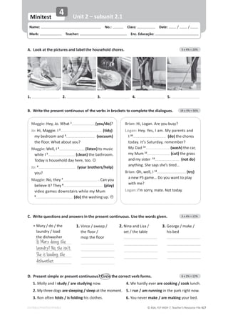 © ASA, FLY HIGH 7, Teacher’s Resource File 427
EDITABLE/PHOTOCOPIABLE
Name: പNo.: പClass: പDate: / /
Mark: പTeacher: പEnc. Educação:
Minitest
4 Unit 2 – subunit 2.1
B. Write the present continuous of the verbs in brackets to complete the dialogues. 14 x 4% = 56%
A. Look at the pictures and label the household chores. 5 x 4% = 20%
D. Present simple or present continuous? Circle the correct verb forms. 6 x 2% = 12%
1.DŽůůǇĂŶĚ/study / are studying now. 4.tĞŚĂƌĚůǇĞǀĞƌare cooking / cookůƵŶĐŚ͘
2.DǇƚŚƌĞĞĚŽŐƐare sleeping / sleep at the moment. 5. I run / am running ŝŶƚŚĞƉĂƌŬƌŝŐŚƚŶŽǁ͘
3. Ron often folds / is folding ŚŝƐĐůŽƚŚĞƐ͘ 6. You never make / are makingǇŽƵƌďĞĚ͘
1. 2. 3. 4. 5.
Maggie:,ĞǇ͕:Ž͘tŚĂƚ1
(you/do)?
Jo: ,ŝ͕DĂŐŐŝĞ͘/2
(tidy)
ŵǇďĞĚƌŽŽŵĂŶĚ3
(vacuum)
ƚŚĞĨůŽŽƌ͘tŚĂƚĂďŽƵƚǇŽƵ͍
Maggie:tĞůů͕/4
(listen) to music
ǁŚŝůĞ/5
(clean) the bathroom.
dŽĚĂǇŝƐŚŽƵƐĞŚŽůĚĚĂǇŚĞƌĞ͕ƚŽŽ͘-
Jo: 6
(your brothers/help)
you?
Maggie:EŽ͕ƚŚĞǇ7
. Can you
ďĞůŝĞǀĞŝƚ͍dŚĞǇ8
(play)
ǀŝĚĞŽŐĂŵĞƐĚŽǁŶƐƚĂŝƌƐǁŚŝůĞŵǇDƵŵ
9
(do) ƚŚĞǁĂƐŚŝŶŐƵƉ͘/
Brian: ,ŝ͕ŽŐĂŶ͘ƌĞǇŽƵďƵƐǇ͍
Logan: ,ĞǇ͘zĞƐ͕/Ăŵ͘DǇƉĂƌĞŶƚƐĂŶĚ
I 10
(do) the chores
ƚŽĚĂǇ͘/ƚ͛Ɛ^ĂƚƵƌĚĂǇ͕ƌĞŵĞŵďĞƌ͍
DǇĂĚ11
(wash)ƚŚĞĐĂƌ͕
my Mum 12
(cut)ƚŚĞŐƌĂƐƐ
ĂŶĚŵǇƐŝƐƚĞƌ13
(not do)
ĂŶǇƚŚŝŶŐ͘^ŚĞƐĂǇƐƐŚĞ͛ƐƚŝƌĞĚ͙
Brian:KŚ͕ǁĞůů͕/14
(try)
ĂŶĞǁW^ŐĂŵĞ͙ŽǇŽƵǁĂŶƚƚŽƉůĂǇ
with me?
Logan: /͛ŵƐŽƌƌǇ͕ŵĂƚĞ͘EŽƚƚŽĚĂǇ͘
C. Write questions and answers in the present continuous. Use the words given. 3 x 4% = 12%
Is Mary doing the
laundry? No, she isn't.
She is loading the
dishwasher.
• DĂƌǇͬĚŽͬƚŚĞ
ůĂƵŶĚƌǇͬůŽĂĚ
ƚŚĞĚŝƐŚǁĂƐŚĞƌ
1. Vince / sweep /
ƚŚĞĨůŽŽƌͬ
ŵŽƉƚŚĞĨůŽŽƌ
2.
EŝŶĂĂŶĚŝƐĂͬ
ƐĞƚͬƚŚĞƚĂďůĞ
3. 'ĞŽƌŐĞͬŵĂŬĞͬ
ŚŝƐďĞĚ
 