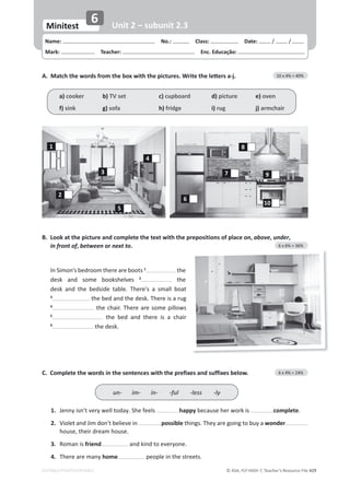 © ASA, FLY HIGH 7, Teacher’s Resource File ϰϮϵ
EDITABLE/PHOTOCOPIABLE
Name: പNo.: പClass: പDate: / /
Mark: പTeacher: പEnc. Educação:
Minitest
6 Unit 2 – subunit 2.3
/Ŷ^ŝŵŽŶ͛ƐďĞĚƌŽŽŵƚŚĞƌĞĂƌĞďŽŽƚƐ1
the
ĚĞƐŬ ĂŶĚ ƐŽŵĞ ďŽŽŬƐŚĞůǀĞƐ 2
the
ĚĞƐŬ ĂŶĚ ƚŚĞ ďĞĚƐŝĚĞ ƚĂďůĞ͘ dŚĞƌĞΖƐ Ă ƐŵĂůů ďŽĂƚ
3
ƚŚĞďĞĚĂŶĚƚŚĞĚĞƐŬ͘dŚĞƌĞŝƐĂƌƵŐ
4
ƚŚĞĐŚĂŝƌ͘dŚĞƌĞĂƌĞƐŽŵĞƉŝůůŽǁƐ
5
 ƚŚĞ ďĞĚ ĂŶĚ ƚŚĞƌĞ ŝƐ Ă ĐŚĂŝƌ
6
ƚŚĞĚĞƐŬ͘
͘
DĂƚĐŚƚŚĞǁŽƌĚƐĨƌŽŵƚŚĞďŽǆǁŝƚŚƚŚĞƉŝĐƚƵƌĞƐ͘tƌŝƚĞƚŚĞůĞƩĞƌƐĂͲũ͘ 10 x 4% = 40%
a) cooker b) TV set c) cupboard d) picture e) oven
f) sink g) sofa h) fridge i) rug j) armchair
3
2
5
6
10
9
8
7
4
1
C. Complete the words in the sentences with the prefixes and suffixes below. 6 x 4% = 24%
1. :ĞŶŶǇŝƐŶ͛ƚǀĞƌǇǁĞůůƚŽĚĂǇ͘^ŚĞĨĞĞůƐ happy because her work is complete.
2. 
sŝŽůĞƚĂŶĚ:ŝŵĚŽŶ͛ƚďĞůŝĞǀĞŝŶ possibleƚŚŝŶŐƐ͘dŚĞǇĂƌĞŐŽŝŶŐƚŽďƵǇĂwonder
ŚŽƵƐĞ͕ƚŚĞŝƌĚƌĞĂŵŚŽƵƐĞ͘
3. Roman is friend ĂŶĚŬŝŶĚƚŽĞǀĞƌǇŽŶĞ͘
4. There are many home ƉĞŽƉůĞŝŶƚŚĞƐƚƌĞĞƚƐ͘
un- im- in- -ful -less -ly
B. Look at the picture and complete the text with the prepositions of place on, above, under,
in front of, between or next to. 6 x 6% = 36%
 