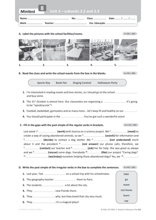 © ASA, FLY HIGH 7, Teacher’s Resource File 431
EDITABLE/PHOTOCOPIABLE
Name: പNo.: പClass: പDate: / /
Mark: പTeacher: പEnc. Educação:
Minitest
8 Unit 3 – subunits 3.2 and 3.3
B. Read the clues and write the school events from the box in the blanks. 4 x 5% = 20%
1. 
/͛ŵŝŶƚĞƌĞƐƚĞĚŝŶƌĞĂĚŝŶŐŶŽǀĞůƐĂŶĚůŽǀĞƐƚŽƌŝĞƐ͕ƐŽ/ƐŚŽƵůĚŐŽƚŽƚŚĞƐĐŚŽŽů
ĂŶĚďƵǇƐŽŵĞ͘
2. The 31st
KĐƚŽďĞƌŝƐĂůŵŽƐƚŚĞƌĞ͘KƵƌĐůĂƐƐŵĂƚĞƐĂƌĞŽƌŐĂŶŝƐŝŶŐĂ ͘/ƚ͛ƐŐŽŝŶŐ
ƚŽďĞ͞ƐƉŽŽŬƚĂĐƵůĂƌ͊͟
3. ŽŽƚďĂůů͕ďĂƐŬĞƚďĂůů͕ŐǇŵŶĂƐƚŝĐƐĂŶĚƐŽŵĂŶǇŵŽƌĞ͙ůĞƚ͛ƐŬĞĞƉĨŝƚĂŶĚŚĞĂůƚŚǇŽŶŽƵƌ .
4. zŽƵƐŚŽƵůĚƉĂƌƚŝĐŝƉĂƚĞŝŶƚŚĞ ͘zŽƵ͛ǀĞŐŽƚƐƵĐŚĂǁŽŶĚĞƌĨƵůǀŽŝĐĞ͊
C. Fill in the gaps with the past simple of the regular verbs in brackets. 12 x 3% = 36%
Last week I 1
(work)ǁŝƚŚ:ŽĂŶŶĂŽŶĂƐĐŝĞŶĐĞƉƌŽũĞĐƚ͘tĞ2
(need) to
ĐƌĞĂƚĞĂǁĂǇŽĨƐĂǀŝŶŐĂďĂŶĚŽŶĞĚĂŶŝŵĂůƐ͕ƐŽǁĞ3
(search)ĨŽƌŝŶĨŽƌŵĂƚŝŽŶĂŶĚ
4
(decide) ƚŽ ĐŽŶƚĂĐƚ Ă ĚŽŐ ƐŚĞůƚĞƌ͘ tĞ 5
(not understand) much
ĂďŽƵƚ ŝƚ ĂŶĚ ƚŚĞ ƉƌĞƐŝĚĞŶƚ 6
(not answer) ŽƵƌ ƉŚŽŶĞ ĐĂůůƐ͖ ƚŚĞƌĞĨŽƌĞ͕ ǁĞ
7
(contact) ŽƵƌƚĞĂĐŚĞƌĂŶĚ8
(ask) ŚĞƌĨŽƌŚĞůƉ͘^ŚĞǁĂƐŐƌĞĂƚĂƐĂůǁĂǇƐ
ĂŶĚǁĞ9
(rescue) ƐŽŵĞĚŽŐƐ͘ǀĞƌǇďŽĚǇ10
(like)ŽƵƌƉƌŽũĞĐƚ͞ĂƌŝŶŐĚŽŐƐ͘͟
11
(we/enjoy) ŽƵƌƐĞůǀĞƐŚĞůƉŝŶŐƚŚŽƐĞĂďĂŶĚŽŶĞĚĚŽŐƐ͍zĞƐ͕ǁĞ12
.
D. Write the past simple of the irregular verbs in the box to complete the sentences. 6 x 4% = 24%
1. 
ĂƐƚǇĞĂƌ͕dĞĚ ŽŶĂƐĐŚŽŽůƚƌŝƉǁŝƚŚŚŝƐƐĐŚŽŽůŵĂƚĞƐ͘
2. 
dŚĞŐĞŽŐƌĂƉŚǇƚĞĂĐŚĞƌ them to Paris.
3. dŚĞƐƚƵĚĞŶƚƐ ĂůŽƚĂďŽƵƚƚŚĞĐŝƚǇ͘
4. They ŶĞǁĨƌŝĞŶĚƐƚŚĞƌĞ͘
5. They ǁŚǇ͕ďƵƚƚŚĞǇůŽǀĞĚƚŚĂƚĐŝƚǇǀĞƌǇŵƵĐŚ͘
6. They :ŝƚΖƐĂŵĂŐŝĐĂůƉůĂĐĞ͊
A. Label the pictures with the school facilities/rooms. 5 x 4% = 20%
1. 2. 3. 4. 5.
Sports Day Book Fair Singing Contest Halloween Party
take
go
meet
not know
learn
say
 