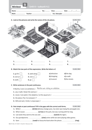 © ASA, FLY HIGH 7, Teacher’s Resource File
432 EDITABLE/PHOTOCOPIABLE
͘DĂƚĐŚƚŚĞƚǁŽƉĂƌƚƐŽĨƚŚĞĞǆƉƌĞƐƐŝŽŶƐ͘tƌŝƚĞƚŚĞůĞƚƚĞƌƐĂͲĨ͘ 6 x 4% = 24%
1. ŐŽĨŽƌ 5. ǁĂůŬĂůŽŶŐ
2. visit an 4. visit a
3. ǁĂůŬ 6. ŐŽ
a) attraction d) ƚŚĞĚŽŐ
b) ƐŚŽƉƉŝŶŐ e)ĂǁĂůŬ
c) museum f) the streets
D. Past simple or past continuous? Fill in the gaps with the correct verb forms. 6 x 4% = 24%
1. tŚŝůĞ/ (drink) ĚĞůŝĐŝŽƵƐŵĂŶŐŽũƵŝĐĞ͕ŵǇƐŝƐƚĞƌǁĂƐƚƌǇŝŶŐƚŚĞƉŝŶĞĂƉƉůĞŽŶĞ͘
2. When Louise (arrive)ĂƚƚŚĞƉĂƌŬ͕ŽĞǁĂƐƌƵŶŶŝŶŐǁŝƚŚŚĞƌĚŽŐ͘
3. ĂƐƚǁĞĞŬƚŚĞǇǁĞŶƚƚŽƚŚĞǌŽŽĂŶĚ (watch)ƚŚĞƚŝŐĞƌƐ͘
4. KƵƌŐƌĂŶĚƉĂƌĞŶƚƐ (chat) ŽŶůŝŶĞǁŚŝůĞǁĞǁĞƌĞƉůĂǇŝŶŐǀŝĚĞŽŐĂŵĞƐ͘
5. Sean (read) his favourite book when the phone (ring).
A. Look at the pictures and write the names of the city places. 8 x 4% = 32%
Name: പNo.: പClass: പDate: / /
Mark: പTeacher: പEnc. Educação:
Minitest
9 Unit 4 – subunit 4.1
1
2
6 7 8
3
4
5
C. Write sentences in the past continuous. 4 x 5% = 20%
• Martha / visit / an exhibition / .
1. ǇŽƵͬǁĂůŬͬĚŽǁŶƚŚĞĂǀĞŶƵĞͬ͘
2. :ĞƐƐŝĞͬŶŽƚǁĂƚĐŚͬƚŚĞĚŽůƉŚŝŶƐͬĂƚƚŚĞĂƋƵĂƌŝƵŵͬ͘
3. ƚŚĞƉůĂŶĞͬĨůǇͬƚŽŝǀĞƌƉŽŽů͍ͬ
4. tŝůůĂŶĚ:ĂĐŬͬĐůŝŵďͬĂƐŬǇƐĐƌĂƉĞƌͬ͘
Martha was visiting an exhibition.
1.
2.
3.
4.
5.
6.
7.
8.
 