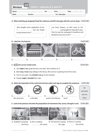 © ASA, FLY HIGH 7, Teacher’s Resource File 433
EDITABLE/PHOTOCOPIABLE
Name: പNo.: പClass: പDate: / /
Mark: പTeacher: പEnc. Educação:
Minitest
10 Unit 4 – subunits 4.2 and 4.3
B. Label the city features. 5 x 4% = 20%
A. Where did they go shopping? Read the sentences and fill in the gaps with the correct shops. 4 x 5% = 20%
ŝƐĂ ůŽǀĞƐ ĨůŽǁĞƌƐ͕ ƐŽ EĞŝů ǁĞŶƚ ƚŽ ƚŚĞ
3
ĂŶĚďŽƵŐŚƚŚĞƌďĞĂƵƚŝĨƵůƌŽƐĞƐ͘
dŚĞŶŚĞƐĂǁƚŚĞŶĞǁƐƉĂƉĞƌ͛ƐŚĞĂĚůŝŶĞƐĂŶĚ
ĚĞĐŝĚĞĚƚŽďƵǇŽŶĞĂƚƚŚĞ4
.
EŝŶĂďŽƵŐŚƚƐŽŵĞǀĞŐĞƚĂďůĞƐĂƚƚŚĞ
1
͕ ďƵƚ ƐŚĞ ĨŽƌŐŽƚ
ƚŽďƵǇďƌĞĂĚĂƚƚŚĞ2
.
1. 2. 3. 4. 5.
C. Circle the correct modal verbs. 4 x 5% = 20%
1. Sue might / canƐƉĞĂŬ'ĞƌŵĂŶǀĞƌǇǁĞůů͘^ŚĞ͛ƐďƌŝůůŝĂŶƚĂƚŝƚ͘
2. tĂůƚmay / must ƐƚŽƉƚĂůŬŝŶŐŝŶƚŚĞůŝďƌĂƌǇ͘DƌƐŽŶŶŽƌŝƐŐĞƚƚŝŶŐƚŝƌĞĚŽĨŚŝƐŶŽŝƐĞ͘
3. zŽƵ͛ƌĞǀĞƌǇƉĂůĞ͘zŽƵshould / can ŐŽƚŽƚŚĞŚŽƐƉŝƚĂů͘
4. WĞŽƉůĞmight / shouldn’t ďĞƌƵĚĞ͘
1.
ƚŚĞĐǇĐůĞůĂŶĞ͘
2.
ŝŶƚŚĞůĂŬĞ͘
3.
ƋƵŝĞƚŝŶƚŚĞůŝďƌĂƌǇ͊
4.
ŚĞƌĞ͊
be
not swim
not run
share
E. Look at the pictures and write the prepositions of movement into, across, through or over. 4 x 5% = 20%
1. ZƵĚŽůƉŚŝƐũƵŵƉŝŶŐ
the fence.
2. ^ŚĞŝƐǁĂůŬŝŶŐ
the street.
3. dŚĞŚĂŵƐƚĞƌŝƐŐŽŝŶŐ
ƚŚĞĐĂŐĞ͘
4. sŝŶĐĞŝƐƌƵŶŶŝŶŐ
ƚŚĞƚƵŶŶĞů͘
͘
tƌŝƚĞƚŚĞŝŵƉĞƌĂƟǀĞŽĨƚŚĞǀĞƌďƐĨƌŽŵƚŚĞďŽǆƵŶĚĞƌĞĂĐŚƐŝŐŶƚŽĐŽŵƉůĞƚĞƚŚĞƐĞŶƚĞŶĐĞƐ͘ 4 x 5% = 20%
 