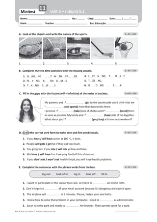 © ASA, FLY HIGH 7, Teacher’s Resource File
434 EDITABLE/PHOTOCOPIABLE
C. Fill in the gaps with the future (will + infinitive) of the verbs in brackets. 6 x 6% = 36%
A. Look at the objects and write the names of the sports. 5 x 4% = 20%
Name: പNo.: പClass: പDate: / /
Mark: പTeacher: പEnc. Educação:
Minitest
11 Unit 5 – subunit 5.1
1. 2. 3. 4. 5.
D. Circle the correct verb form to make zero and first conditionals. 5 x 2% = 10%
1. If you heat / will heat water at 100 o
͕ŝƚďŽŝůƐ͘
2. WĞŽƉůĞwill gets / get fat if they eat too much.
3. zŽƵŐĞƚŐƌĞĞŶŝĨǇŽƵmix / will mix ǇĞůůŽǁĂŶĚďůƵĞ͘
4. We have / will haveĨƵŶŝĨǁĞƉůĂǇĨŽŽƚďĂůůƚŚŝƐĂĨƚĞƌŶŽŽŶ͘
5. If you don’t eat / won’t eatŚĞĂůƚŚǇĨŽŽĚ͕ǇŽƵǁŝůůŚĂǀĞŚĞĂůƚŚƉƌŽďůĞŵƐ͘
B. Complete the free time activities with the missing vowels. 6 x 4% = 24%
1. H NG NG T W d,Z DS
2. PL Y NG B RD G M S
3. T  NG S  S
4. L ST N NG T M S C
5. T XT NG
6. R D NG B 
E. Complete the sentences with the phrasal verbs from the box. 5 x 2% = 10%
1. /ǁĂŶƚƚŽƉĂƌƚŝĐŝƉĂƚĞŝŶƚŚĞŽůŽƵƌZƵŶƌĂĐĞ͕ƐŽ/ŚĂǀĞƚŽ ĂŶŽŶůŝŶĞĨŽƌŵ͘
2. ŽŶ͛ƚĨŽƌŐĞƚƚŽ ŽĨǇŽƵƌĞŵĂŝůĂĐĐŽƵŶƚďĞĐĂƵƐĞŝƚ͛ƐĚĂŶŐĞƌŽƵƐƚŽůĞĂǀĞŝƚŽƉĞŶ͘
3. dŚĞĂŝƌƉůĂŶĞǁŝůů ŝŶϱŵŝŶƵƚĞƐ͘WůĞĂƐĞ͕ĨĂƐƚĞŶǇŽƵƌƐĞĂƚďĞůƚƐ͘
4. /ŬŶŽǁŚŽǁƚŽƐŽůǀĞƚŚĂƚƉƌŽďůĞŵŝŶǇŽƵƌĐŽŵƉƵƚĞƌ͘/ŶĞĞĚƚŽ ĂƐĂĚŵŝŶŝƐƚƌĂƚŽƌ͘
5. ^ĂƌĂŚŝƐŝŶƚŚĞƉĂƌŬĂŶĚŶĞĞĚƐƚŽ ŚĞƌďƌŽƚŚĞƌ͘dŚĞŝƌƉĂƌĞŶƚƐǁĞŶƚĨŽƌĂǁĂůŬ͘
ůŽŐŽƵƚůŽŽŬĂŌĞƌůŽŐŝŶƚĂŬĞŽĨĨĨŝůůŝŶ
DǇƉĂƌĞŶƚƐĂŶĚ/1
(go)ƚŽƚŚĞĐŽƵŶƚƌǇƐŝĚĞĂŶĚ/ƚŚŝŶŬƚŚĂƚǁĞ
2
(not spend) more than two weeks there.
I promise I 3
(take) ƚŽŶƐŽĨƉŚŽƚŽƐĂŶĚ/4
(send) them
ĂƐƐŽŽŶĂƐƉŽƐƐŝďůĞ͘DǇĨĂŵŝůǇĂŶĚ/5
(have)ůŽƚƐŽĨĨƵŶƚŽŐĞƚŚĞƌ͘
What about you? 6
(you/stay) ĂƚŚŽŵĞŶĞǆƚǁĞĞŬĞŶĚ͍
 