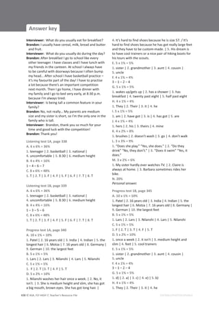 © ASA, FLY HIGH 7, Teacher’s Resource File
438
Answer key
EDITABLE/PHOTOCOPIABLE
Interviewer: What do you usually eat for breakfast?
Brandon: I usually have cereal, milk, bread and butter
and fruit.
Interviewer: What do you usually do during the day?
Brandon: After breakfast I go to school like every
other teenager. I have classes and I have lunch with
my friends in the canteen. At school I always have
to be careful with doorways because I often bump
my head… After school I have basketball practice –
it’s my favourite part of the day! I have to practise
a lot because there’s an important competition
next month. Then I go home, I have dinner with
my family and I go to bed very early, at 8:30 p.m.
because I’m always tired.
Interviewer: Is being tall a common feature in your
family?
Brandon: No, not really… My parents are medium
size and my sister is short, so I’m the only one in the
family who is tall.
Interviewer: Brandon, thank you so much for your
time and good luck with the competition!
Brandon: Thank you!
Listening test 1A, page 338
A. 6 x 6% = 36%
1. teenager | 2. basketball | 3. national |
4. uncomfortable | 5. 8:30 | 6. medium height
B. 4 x 4% = 16%
1 – 4 – 6 – 7
C. 8 x 6% = 48%
1. T | 2. T | 3. F | 4. F | 5. F | 6. F | 7. T | 8. T
Listening test 1B, page 339
A. 6 x 6% = 36%
1. teenager | 2. basketball | 3. national |
4. uncomfortable | 5. 8:30 | 6. medium height
B. 4 x 4% = 16%
1 – 3 – 5 – 6
C. 8 x 6% = 48%
1. T | 2. T | 3. F | 4. F | 5. F | 6. F | 7. T | 8. T
Progress test 1A, page 340
A. 10 x 1% = 10%
1. Patel | 2. 16 years old | 3. India | 4. Indian | 5. the
longest hair | 6. Motza | 7. 16 years old | 8. Germany |
9. German | 10. the largest feet
B. 5 x 1% = 5%
1. Lars | 2. Lars | 3. Nilanshi | 4. Lars | 5. Nilanshi
C. 5 x 1% = 5%
1. F | 2. T |3. T | 4. F | 5. T
D. 5 x 2% = 10%
1. Nilanshi washes her hair once a week. | 2. No, it
isn’t. | 3. She is medium height and slim, she has got
a big mouth, brown eyes. She has got long hair. |
4. It’s hard to find shoes because he is size 57. / It’s
hard to find shoes because he has got really large feet
and they have to be custom-made. | 5. His dream is
to have cool trainers or a nice pair of hiking boots for
his tours with the scouts.
E. 5 x 1% = 5%
1. sister | 2. grandmother | 3. aunt | 4. cousin |
5. uncle
F. 4 x 1% = 4%
3 – 1 – 2 – 4
G. 5 x 1% = 5%
1. wakes up/gets up | 2. has a shower | 3. has
breakfast | 4. twenty past eight | 5. half past eight
H. 4 x 1% = 4%
1. They | 2. Their | 3. it | 4. he
I. 5 x 1% = 5%
1. am | 2. have got | 3. is | 4. has got | 5. are
J. 4 x 1% = 4%
1. hers | 2. his | 3. theirs | 4. mine
K. 4 x 2% = 8%
1. brushes | 2. doesn’t wash | 3. go | 4. don’t walk
L. 3 x 3% = 9%
1. “Does she play.” “Yes, she does.” | 2. “Do they
drink” “No, they don’t.” | 3. “Does it swim” “Yes, it
does.”
M. 3 x 2% = 6%
1. My sister hardly ever watches TV. | 2. Claire is
always at home. | 3. Barbara sometimes rides her
bike.
N. 20%
Personal answer.
Progress test 1B, page 345
A. 10 x 1% = 10%
1. Patel | 2. 16 years old | 3. India | 4. Indian | 5. the
longest hair | 6. Motza | 7. 16 years old | 8. Germany |
9. German | 10. the largest feet
B. 5 x 1% = 5%
1. Lars | 2. Lars | 3. Nilanshi | 4. Lars | 5. Nilanshi
C. 5 x 1% = 5%
1. F | 2. T | 3. T | 4. F | 5. T
D. 5 x 2% = 10%
1. once a week | 2. it isn’t | 3. medium height and
slim | 4. feet | 5. cool trainers
E. 5 x 1% = 5%
1. sister | 2. grandmother | 3. aunt | 4. cousin |
5. uncle
F. 4 x 1% = 4%
3 – 1 – 2 – 4
G. 5 x 1% = 5%
1. d) | 2. a) | 3. c) | 4. e) | 5. b)
H. 4 x 1% = 4%
1. They | 2. Their | 3. it | 4. he
 