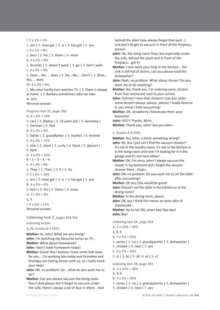 © ASA, FLY HIGH 7, Teacher’s Resource File 439
EDITABLE/PHOTOCOPIABLE
I. 5 x 1% = 5%
1. am | 2. have got | 3. is | 4. has got | 5. are
J. 4 x 1% = 4%
1. hers | 2. his | 3. theirs | 4. mine
K. 4 x 2% = 8%
1. brushes | 2. doesn’t wash | 3. go | 4. don’t walk
L. 3 x 3% = 9%
1. Does… Yes, … does | 2. Do… No, … don’t | 3. Does…
Yes, … does
M. 4 x 2% = 8%
1. My sister hardly ever watches TV. | 2. Claire is always
at home. | 3. Barbara sometimes rides her bike.
N. 20%
Personal answer.
Progress test 1C, page 350
A. 6 x 4% = 24%
1. Lars | 2. Motza | 3. 16 years old | 4. Germany |
5. German | 6. feet
B. 4 x 2% = 8%
1. father | 2. grandfather | 3. mother | 4. brother
C. 6 x 2% = 12%
1. slim | 2. short | 3. curly | 4. black | 5. glasses |
6. dark
D. 5 x 2% = 10%
3 – 1 – 2 – 5 – 4
E. 4 x 2% = 8%
1. They | 2. Their | 3. it | 4. he
F. 5 x 2% = 10%
1. am | 2. have got | 3. is | 4. has got | 5. are
G. 4 x 2% = 8%
1. hers | 2. his | 3. theirs | 4. mine
H. 2 x 4% = 8%
1, 3
I. 4 x 3% = 12%
Personal answer.
Listening test 2, pages 354-355
Listening scripts
A./B. (tracks 6-7 CD5)
Mother: Hi, John! What are you doing?
John: I’m watching my favourite series on TV…
Mother: What about homework?
John: I don’t have homework today!
Mother: Great! But I believe I have some bad news
for you… I’m working late today and Grandma and
Grandpa are having dinner with us, so I really need
your help!
John: OK, no problem! So… what do you want me to
do?
Mother: Can you please vacuum the living room
floor? And please don’t forget to vacuum under
the sofa, there’s always a lot of dust in there… And
behind the plant (you always forget that spot…)
and don’t forget to vacuum in front of the fireplace,
please!
John: Ok, the living room floor, but especially under
the sofa, behind the plant and in front of the
fireplace… got it!
Mother: I also need your help in the kitchen… the
sink is still full of dishes, can you please load the
dishwasher?
John: Yeah, no problem. What about dinner? Do you
want me to do anything?
Mother: No, thank you. I’m ordering some chicken
from that restaurant next to your school.
John: Yummy! I love that chicken!! Can you order
some dessert please, please, please! I really deserve
it, you know I hate vacuuming!
Mother: OK, strawberry cheesecake then, your
favourite!
John: YES!!! Thanks, Mum.
Mother: Thank you, John! See you later!
C. (tracks 8-9 CD5)
Mother: Yes, John, is there something wrong?
John: No, but I just can’t find the vacuum cleaner!!
It’s not in the laundry room, it’s not in the kitchen or
in the living room and now I’m looking for it in the
garage and it’s not here either!
Mother: Oh, I’m sorry, John! I always vacuum the
carpet in my bedroom and I forgot the vacuum
cleaner there… Oops…
John: OK, no problem. Do you want me to set the table
after vacuuming?
Mother: Oh yes, that would be great!
John: Should I set the table in the kitchen or in the
dining room?
Mother: In the dining room, please.
John: OK, but I think this means an extra slice of
cheesecake…
Mother: Ha ha ha! OK, smart boy! Bye-bye!
John: Bye!
Listening test 2A, page 354
A. 3 x 10% = 30%
2, 4, 6
B. 7 x 5% = 35%
1. series | 2. no | 3. grandparents | 4. dishwasher |
5. chicken | 6. next | 7. yes
C. 5 x 7% = 35%
1. c) | 2. b) | 3. a)| 4. a) | 5. c)
Listening test 2B, page 355
A. 3 x 10% = 30%
2, 4, 6
B. 7 x 5% = 35%
1. series | 2. no | 3. grandparents | 4. dishwasher |
5. chicken | 6. next | 7. yes
 