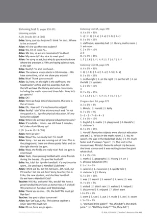 © ASA, FLY HIGH 7, Teacher’s Resource File 441
EDITABLE/PHOTOCOPIABLE
Listening test 3, pages 370-371
Listening scripts
A./B. (tracks 10-11 CD5)
Erika: Sorry, can you help me? I think I’m lost… Where
is the art room?
Allan: Hi! Are you the new student?
Erika: Yes, I’m in class 7C…
Allan: Me too, so we are classmates! I’m Allan!
Erika: My name is Erika, nice to meet you!
Allan: I’m sorry to ask, but why do you want to know
where the art room is? We are having science now,
in the lab!
Erika: Really? I’m a bit confused…
Allan: The science lesson starts in 10 minutes…. We
have some time, so let me show you around!
Erika: Nice! Thank you so much!
Allan: So, here, on the right is the staffroom, the
headmaster’s office and the assembly hall. On
the left we have the library and some classrooms,
including the maths room and three labs. Now, let’s
go upstairs!
Erika: OK!
Allan: Here we have lots of classrooms, that one is
the art room.
Erika: Oh, I love art! It’s my favourite subject!
Allan: Really? I don’t like art very much and I’m not
very good at it… I prefer physical education. It’s my
favourite subject!
Erika: Where do we have physical education lessons?
Allan: It’s outside… Hmm… we still have 5 minutes,
let’s take a look! Hurry up!
C./D. (tracks 12-13 CD5)
Allan: Here we are!
Erika: Wow! You run really fast! I’m tired!
Allan: Sorry… but we are running out of time! This is
the playground, there are three sports fields and on
the right there is the gym.
Erika: Wow, the fields are really nice! And the gym is
enormous!
Allan: Yeah, I love playing football with some friends
during the breaks… Do you like football?
Erika: Yes, I do! But I prefer handball. It’s my favourite
sport… Do you have a Handball Club here?
Allan: I think we do, but I’m not sure… Oh, look, our
PE teacher! Let me ask him! Sorry, teacher, this is
Erika, the new student, and she likes handball.
Do we have a Handball Club?
Teacher: Hi Erika, welcome! Yes, we do! We have a
great handball team! Join us tomorrow at 5 o’clock!
We practise on Tuesdays and Wednesdays.
Erika: Thank you so mu… Oh, the bell! We must go!
Bye-bye!
Teacher: See you in class tomorrow!
Allan: Bye! Let’s go, Erika. The science teacher is
never late! We must run!
Erika: Oh no, here we go again…
Listening test 3A, page 370
A. 6 x 5% = 30%
1. c) | 2. b) | 3. a) | 4. a) | 5. b) | 6. c)
B. 5 x 5% = 25%
1. staffroom; assembly hall | 2. library; maths room |
3. art room
C. 2 x 5% = 10%
2; 3
D. 7 x 5% = 35%
1. T | 2. F | 3. F | 4. F | 5. T | 6. T | 7. F
Listening test 3B, page 371
A. 6 x 5% = 30%
1. b) | 2. b) | 3. a) | 4. a) | 5. b) | 6. a)
B. 5 x 5% = 25%
1. on the right | 2. on the right | 3. on the left | 4. on
the left | 5. upstairs
C. 2 x 5% = 10%
3
D. 7 x 5% = 35%
1. T | 2. F | 3. F | 4. F | 5. F | 6. T | 7. F
Progress test 3A, page 372
A. 3 x 1% = 3%
1. Mindy | 2. Harold | 3. Kelly
B. 7 x 1% = 7%
ϱդϭդϮդϳդϲդϰդϯ
C. 5 x 2% = 10%
1. English | 2. maths | 3. playground | 4. Harold’s |
5. stationer’s
D. 5 x 3% = 15%
1. Harold’s favourite subjects were physical education
and art. | 2. It was in the maths room. | 3. No, he
wasn’t. (He was in the Basketball Club.) | 4. It’s much
faster and it’s always “open”. | 5. The visit to the
museum was Mindy’s favourite school trip because
she loves science and it was exciting to see the giant
whale skull.
E. 5 x 1% = 5%
1. maths | 2. geography | 3. history | 4. art |
5. physical education (PE)
F. 5 x 1% = 5%
1. canteen | 2. classroom | 3. sports field |
4. stationer’s | 5. library
G. 5 x 2% = 10%
1. was | 2. wasn’t | 3. weren’t | 4. were | 5. was
H. 7 x 1% = 7%
1. visited | 2. didn’t rain | 3. walked | 4. helped |
5. discovered | 6. enjoyed | 7. didn’t want
I. 6 x 1% = 6%
1. went | 2. saw | 3. put | 4. made | 5. ate | 6. swam
J. 3 x 3% = 9%
1. “Did Kate drink water?” “No, she didn’t. She drank
juice.” | 2. “Did they study?” “Yes, they did.” |
 