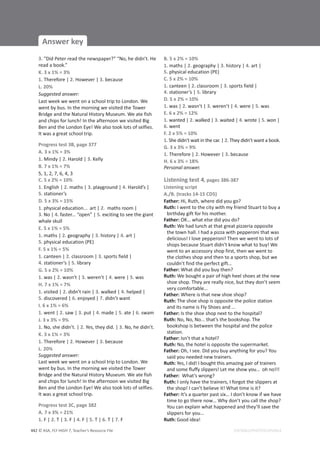 © ASA, FLY HIGH 7, Teacher’s Resource File
442
Answer key
EDITABLE/PHOTOCOPIABLE
3. “Did Peter read the newspaper?” “No, he didn’t. He
read a book.”
K. 3 x 1% = 3%
1. Therefore | 2. However | 3. because
L. 20%
Suggested answer:
Last week we went on a school trip to London. We
went by bus. In the morning we visited the Tower
Bridge and the Natural History Museum. We ate fish
and chips for lunch! In the afternoon we visited Big
Ben and the London Eye! We also took lots of selfies.
It was a great school trip.
Progress test 3B, page 377
A. 3 x 1% = 3%
1. Mindy | 2. Harold | 3. Kelly
B. 7 x 1% = 7%
5, 1, 2, 7, 6, 4, 3
C. 5 x 2% = 10%
1. English | 2. maths | 3. playground | 4. Harold’s |
5. stationer’s
D. 5 x 3% = 15%
1. physical education... art | 2. maths room |
3. No | 4. faster... “open” | 5. exciting to see the giant
whale skull
E. 5 x 1% = 5%
1. maths | 2. geography | 3. history | 4. art |
5. physical education (PE)
F. 5 x 1% = 5%
1. canteen | 2. classroom | 3. sports field |
4. stationer’s | 5. library
G. 5 x 2% = 10%
1. was | 2. wasn’t | 3. weren’t | 4. were | 5. was
H. 7 x 1% = 7%
1. visited | 2. didn’t rain | 3. walked | 4. helped |
5. discovered | 6. enjoyed | 7. didn’t want
I. 6 x 1% = 6%
1. went | 2. saw | 3. put | 4. made | 5. ate | 6. swam
J. 3 x 3% = 9%
1. No, she didn’t. | 2. Yes, they did. | 3. No, he didn’t.
K. 3 x 1% = 3%
1. Therefore | 2. However | 3. because
L. 20%
Suggested answer:
Last week we went on a school trip to London. We
went by bus. In the morning we visited the Tower
Bridge and the Natural History Museum. We ate fish
and chips for lunch! In the afternoon we visited Big
Ben and the London Eye! We also took lots of selfies.
It was a great school trip.
Progress test 3C, page 382
A. 7 x 3% = 21%
1. F | 2. T | 3. F | 4. F | 5. T | 6. T | 7. F
B. 5 x 2% = 10%
1. maths | 2. geography | 3. history | 4. art |
5. physical education (PE)
C. 5 x 2% = 10%
1. canteen | 2. classroom | 3. sports field |
4. stationer’s | 5. library
D. 5 x 2% = 10%
1. was | 2. wasn’t | 3. weren’t | 4. were | 5. was
E. 6 x 2% = 12%
1. wanted | 2. walked | 3. waited | 4. wrote | 5. won |
6. went
F. 2 x 5% = 10%
1. She didn’t wait in the car. | 2. They didn’t want a book.
G. 3 x 3% = 9%
1. Therefore | 2. However | 3. because
H. 6 x 3% = 18%
Personal answer.
Listening test 4, pages 386-387
Listening script
A./B. (tracks 14-15 CD5)
Father: Hi, Ruth, where did you go?
Ruth: I went to the city with my friend Stuart to buy a
birthday gift for his mother.
Father: OK… what else did you do?
Ruth: We had lunch at that great pizzeria opposite
the town hall. I had a pizza with pepperoni that was
delicious! I love pepperoni! Then we went to lots of
shops because Stuart didn’t know what to buy! We
went to an accessory shop first, then we went to
the clothes shop and then to a sports shop, but we
couldn’t find the perfect gift…
Father: What did you buy then?
Ruth: We bought a pair of high heel shoes at the new
shoe shop. They are really nice, but they don’t seem
very comfortable…
Father: Where is that new shoe shop?
Ruth: The shoe shop is opposite the police station
and its name is Fly Shoes and …
Father: Is the shoe shop next to the hospital?
Ruth: No, No, No... that’s the bookshop. The
bookshop is between the hospital and the police
station.
Father: Isn’t that a hotel?
Ruth: No, the hotel is opposite the supermarket.
Father: Oh, I see. Did you buy anything for you? You
said you needed new trainers.
Ruth: Yes, I did! I bought this amazing pair of trainers
and some fluffy slippers! Let me show you… oh no!!!
Father: What’s wrong?
Ruth: I only have the trainers, I forgot the slippers at
the shop! I can’t believe it! What time is it?
Father: It’s a quarter past six… I don’t know if we have
time to go there now… Why don’t you call the shop?
You can explain what happened and they’ll save the
slippers for you…
Ruth: Good idea!
 