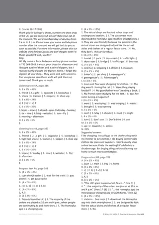 © ASA, FLY HIGH 7, Teacher’s Resource File 443
EDITABLE/PHOTOCOPIABLE
C. (tracks 16-17 CD5)
Thank you for calling Fly Shoes, number one shoe shop
in the UK. We are sorry, but we can’t take your call at
the moment. We work from Monday to Saturday from
9 a.m. to 6 p.m. Please leave your name and telephone
number after the tone and we will get back to you as
soon as possible. For more information, please visit our
website www.flyshoes.co.uk and don’t forget: With Fly
Shoes you don’t walk, you fly!”
Biiip
Hi! My name is Ruth Andersen and my phone number
is 752 064 0648. I was at your shop this afternoon and
I bought a pair of shoes and a pair of slippers, but I
realised I only brought the trainers home. I forgot the
slippers at your shop… They were pink with unicorns.
Can you please save them and I will pick them up
tomorrow? Thank you so much.
Listening test 4A, page 386
A. 8 x 5% = 40%
1. friend | 2. a gift | 3. opposite | 4. bookshop |
5. shoes | 6. trainers | 7. slippers | 8. shoe sop
B. 3 x 8% = 24%
a) 3 | b) 1 | c) 2
C. 6 x 5% = 30%
1. boots – shoes | 2. closed – open / Monday – Sunday |
3. six – nine | 4. blog – website | 5. run – Fly |
6. morning – afternoon
D. 1 x 6% = 6%
1
Listening test 4B, page 387
A. 8 x 5% = 40%
1. friend | 2. a gift | 3. opposite | 4. bookshop |
5. high heel shoes | 6. trainers | 7. slippers | 8. shoe sop
B. 3 x 8% = 24%
a) 3 | b) 1 | c) 2
C. 6 x 5% = 30%
1. shoes | 2. Sunday | 3. nine | 4. website | 5. fly |
6. afternoon
D. 1 x 6% = 6%
1
Progress test 4A, page 388
A. (4 x 1% = 4%)
1. scan the QR codes | 2. wait for the train | 3. pay
online | 4. get back home
B. (4 x 2% = 8%)
1. c) | 2. b) | 3. d) | 4. b)
C. (3 x 2% = 6%)
1, 4, 5
D. (3 x 2% = 6%)
1. Tesco is from the UK. | 4. The majority of the
orders are placed at 10 am and 4 p.m., when people
are commuting to and from work. | 5. The Homeplus
app is a shopping app.
E. (4 x 3% = 12%)
1. The virtual shops are located in bus stops and
underground stations. | 2. The customers must
download the Homeplus app into their smartphones. |
3. They are user-friendly because the posters in the
virtual stores are designed to look like the actual
aisles and shelves of a regular Tesco store. | 4. No,
they don’t. The cart is virtual.
F. (8 x 1% = 8%)
1. tunnel | 2. park | 3. crossroads | 4. traffic lights |
5. skyscraper | 6. bridge | 7. traffic sign | 8. bus stop
G. (4 x 1% = 4%)
1. cinema | 2. shopping | 3. streets | 4. museum
H. (5 x 1% = 5%)
1. baker’s | 2. pet shop | 3. newsagent’s |
4. greengrocer’s | 5. fishmonger’s
I. 6 x 1% = 6%
1. Louis and Paul were shopping for clothes. | 2. The
dog wasn’t chasing the cat. | 3. Were they playing
football? | 4. My grandfather wasn’t reading a book. |
5. My friends were studying for the test. | 6. Was her
sister buying a magazine?
J. (6 x 1% = 6%)
1. went | 2. was trying | 3. was bringing | 4. made |
5. brought | 6. was opening
K. 5 x 1% = 5%
1. can’t | 2. May | 3. should | 4. must | 5. might
L. 4 x 1% = 4%
1. turn | 2. don’t use | 3. Don’t drive | 4. use
M. 3 x 2% = 6%
1. up | 2. towards | 3. across
N. 20%
Suggested answer:
I like shopping. I usually go to the clothes shop with
my mother to buy clothes. I like buying comfortable
clothes like jeans and sweaters. I don’t usually shop
online because I hate the waiting! It’s definitely a
disadvantage. But buying things without leaving our
home is much more comfortable.
Progress test 4B, page 393
A. (4 x 1% = 4%)
1. Scan | 2. train | 3. Pay | 4. home
B. (4 x 2% = 8%)
1. c) | 2. b) | 3. d) | 4. b)
C. (3 x 2% = 6%)
1, 4, 5
D. (3 x 2% = 6%)
1. “The UK’s giant supermarket, Tesco…” (line 3) |
4. “… the majority of the orders are placed at 10 a.m.
and 4 p.m.” (lines 17-18) | 5. “… the Homeplus app the
most popular shopping app in South Korea.” (line 22)
E. (4 x 3% = 12%)
1. stations... bus stops | 2. download the Homeplus
app into their smartphones. | 3. are designed to look
like the actual aisles and shelves of a regular Tesco
store. | 4. No.
 