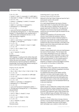 © ASA, FLY HIGH 7, Teacher’s Resource File
444
Answer key
EDITABLE/PHOTOCOPIABLE
F. (8 x 1% = 8%)
1. tunnel | 2. park | 3. crossroads | 4. traffic lights |
5. skyscraper | 6. bridge | 7. traffic sign | 8. bus stop
G. (4 x 1% = 4%)
1. cinema | 2. shopping | 3. streets | 4. museum
H. (5 x 1% = 5%)
1. baker’s | 2. pet shop | 3. newsagent’s |
4. greengrocer’s | 5. fishmonger’s
I. 6 x 1% = 6%
1. Louis and Paul were shopping for clothes. |
2. The dog was chasing the cat. | 3. They were playing
football. | 4. My grandfather was reading a book. |
5. My friends were studying for the test. | 6. Her
sister was buying a magazine.
J. (6 x 1% = 6%)
1. went | 2. was trying | 3. was bringing | 4. made |
5. brought | 6. was opening
K. 5 x 1% = 5%
1. can’t | 2. May | 3. should | 4. must | 5. might
L. 4 x 1% = 4%
1. turn | 2. use | 3. drive | 4. use
M. 3 x 2% = 6%
1. up | 2. towards | 3. across
N. 20%
Suggested answer:
I like shopping. I usually go to the clothes shop with
my mother to buy clothes. I like buying comfortable
clothes like jeans and sweaters. I don’t usually shop
online because I hate the waiting! It’s definitely a
disadvantage. But buying things without leaving our
home is much more comfortable.
Progress test 4C, page 398
A. 7 x 3% = 21%
1. Yes | 2. No | 3. No | 4. Yes | 5. No | 6. No | 7. Yes
B. 4 x 2% = 8%
1. tunnel | 2. park | 3. crossroads |4. traffic light
C. 4 x 2% = 8%
1. cinema | 2. shopping | 3. streets | 4. museum
D. 5 x 2% = 10%
1. baker’s | 2. pet shop | 3. newsagent’s |
4. greengrocer’s | 5. fishmonger’s
E. 3 x 3% = 9%
1. Louis and Paul weren’t shopping for clothes. |
2. The dog wasn’t chasing the cat. | 3. They weren’t
playing football.
F. 4 x 3% = 12%
1. can’t | 2. May | 3. should | 4. must
G. 4 x 2% = 8%
1. turn | 2. use | 3. Wake | 4. drive
H. 3 x 2% = 6%
1. up | 2. towards | 3. across
I. 6 x 3% = 18%
Personal answer.
Listening test 5, pages 402-403
Listening scripts (tracks 18-19 CD5)
Welcome to the Top 5 Show! Today we have the Top 5
most popular sports in the world!
Number one – Football
It is a sport played between two teams of eleven
players with a ball. It is played by 250 million players
in over 200 countries, making it the world’s most
popular sport with 3.5 billion fans. The objective of
the game is to score by using any part of the body
except the arms and hands to get the football into the
opposing goal.
Football is very popular on TV, but also on the
internet. Social media like Facebook, Twitter or
Instagram are full of content related to football. It
takes only a few minutes for a major football event
to become a top trend in the world of social media.
Football stars like Cristiano Ronaldo, Lionel Messi and
Neymar seem to be ruling social media with millions
of followers, likes and shares.
Number 2 – Cricket
Cricket is a game played with a bat and a ball between
two teams of eleven players. The two teams take
turns to bat, attempting to score runs. While one
team is batting, the other team fields. Cricket is very
popular in India, Pakistan, England, South Africa, Sri
Lanka and New Zealand. It’s not a popular game in
the United States or in most European countries.
However, it is played in some of the biggest countries
in the world, so it has about 2.5 billion fans.
Number 3 – Basketball
With billions of fans, especially in the United States
of America, Canada and China, basketball is the third
most popular sport in the world.
It is played by two teams of five players and the
objective is to shoot a ball through a basket. The
teams score 2 or 3 points for each shooting and the
team with most points at the end of the game wins.
It is an Olympic sport, so that is the most important
basketball competition, but the Basketball World Cup
is also very important.
Number 4 – Hockey
Hockey has got 2.2 billion fans, mostly in Asia, Europe,
Africa and Australia. Hockey is played by two teams
that play against each other by trying to put the ball
(or puck) in the opponent’s goal, using a hockey stick.
There are different types of hockey: field hockey, ice
hockey and roller hockey. All of them are very popular.
Number 5 – Tennis
Tennis has around 1 billion fans in Europe, America
and Asia. It can be played individually, against a single
opponent, or between two teams of two players
each. Each player uses a racket to strike a ball over
 