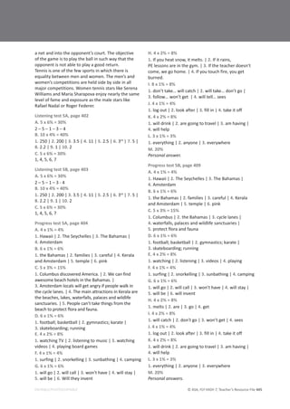 © ASA, FLY HIGH 7, Teacher’s Resource File 445
EDITABLE/PHOTOCOPIABLE
a net and into the opponent’s court. The objective
of the game is to play the ball in such way that the
opponent is not able to play a good return.
Tennis is one of the few sports in which there is
equality between men and women. The men’s and
women’s competitions are held side by side in all
major competitions. Women tennis stars like Serena
Williams and Maria Sharapova enjoy nearly the same
level of fame and exposure as the male stars like
Rafael Nadal or Roger Federer.
Listening test 5A, page 402
A. 5 x 6% = 30%
2 – 5 – 1 – 3 – 4
B. 10 x 4% = 40%
1. 250 | 2. 200 | 3. 3.5 | 4. 11 | 5. 2.5 | 6. 3rd
| 7. 5 |
8. 2.2 | 9. 1 | 10. 2
C. 5 x 6% = 30%
1, 4, 5, 6, 7
Listening test 5B, page 403
A. 5 x 6% = 30%
2 – 5 – 1 – 3 - 4
B. 10 x 4% = 40%
1. 250 | 2. 200 | 3. 3.5 | 4. 11 | 5. 2.5 | 6. 3rd
| 7. 5 |
8. 2.2 | 9. 1 | 10. 2
C. 5 x 6% = 30%
1, 4, 5, 6, 7
Progress test 5A, page 404
A. 4 x 1% = 4%
1. Hawaii | 2. The Seychelles | 3. The Bahamas |
4. Amsterdam
B. 6 x 1% = 6%
1. the Bahamas | 2. families | 3. careful | 4. Kerala
and Amsterdam | 5. temple | 6. pink
C. 5 x 3% = 15%
1. Columbus discovered America. | 2. We can find
awesome beach hotels in the Bahamas. |
3. Amsterdam locals will get angry if people walk in
the cycle lanes. | 4. The main attractions in Kerala are
the beaches, lakes, waterfalls, palaces and wildlife
sanctuaries. | 5. People can’t take things from the
beach to protect flora and fauna.
D. 6 x 1% = 6%
1. football; basketball | 2. gymnastics; karate |
3. skateboarding; running
E. 4 x 2% = 8%
1. watching TV | 2. listening to music | 3. watching
videos | 4. playing board games
F. 4 x 1% = 4%
1. surfing | 2. snorkelling | 3. sunbathing | 4. camping
G. 6 x 1% = 6%
1. will go | 2. will call | 3. won’t have | 4. will stay |
5. will be | 6. Will they invent
H. 4 x 2% = 8%
1. If you heat snow, it melts. | 2. If it rains,
PE lessons are in the gym. | 3. If the teacher doesn’t
come, we go home. | 4. If you touch fire, you get
burned.
I. 8 x 1% = 8%
1. don’t take… will catch | 2. will take… don’t go |
3. follow… won’t get | 4. will tell… sees
J. 4 x 1% = 4%
1. log out | 2. look after | 3. fill in | 4. take it off
K. 4 x 2% = 8%
1. will drink | 2. are going to travel | 3. am having |
4. will help
L. 3 x 1% = 3%
1. everything | 2. anyone | 3. everywhere
M. 20%
Personal answer.
Progress test 5B, page 409
A. 4 x 1% = 4%
1. Hawaii | 2. The Seychelles | 3. The Bahamas |
4. Amsterdam
B. 6 x 1% = 6%
1. the Bahamas | 2. families | 3. careful | 4. Kerala
and Amsterdam | 5. temple | 6. pink
C. 5 x 3% = 15%
1. Columbus | 2. the Bahamas | 3. cycle lanes |
4. waterfalls, palaces and wildlife sanctuaries |
5. protect flora and fauna
D. 6 x 1% = 6%
1. football; basketball | 2. gymnastics; karate |
3. skateboarding; running
E. 4 x 2% = 8%
1. watching | 2. listening | 3. videos | 4. playing
F. 4 x 1% = 4%
1. surfing | 2. snorkelling | 3. sunbathing | 4. camping
G. 6 x 1% = 6%
1. will go | 2. will call | 3. won’t have | 4. will stay |
5. will be | 6. will invent
H. 4 x 2% = 8%
1. melts | 2. are | 3. go | 4. get
I. 4 x 2% = 8%
1. will catch | 2. don’t go | 3. won’t get | 4. sees
J. 4 x 1% = 4%
1. log out | 2. look after | 3. fill in | 4. take it off
K. 4 x 2% = 8%
1. will drink | 2. are going to travel | 3. am having |
4. will help
L. 3 x 1% = 3%
1. everything | 2. anyone | 3. everywhere
M. 20%
Personal answers.
 