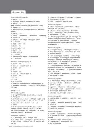© ASA, FLY HIGH 7, Teacher’s Resource File
446
Answer key
EDITABLE/PHOTOCOPIABLE
Progress test 5C, page 414
A. 4 x 3% = 12%
1. beach | 2. boat | 3. snorkelling | 4. hotels
B. 4 x 3% = 12%
play: football; basketball | do: gymnastics; karate
C. 3 x 3% = 9%
1. watching TV | 2. listening to music | 3. watching
videos
D. 4 x 3% = 12%
1. surfing | 2. snorkelling | 3. sunbathing | 4. camping
E. 4 x 2% = 8%
1. will go | 2. will call | 3. will stay | 4. will be
F. 4 x 2% = 8%
1. 0 | 2. 1 | 3. 0 | 4. 1
G. 3 x 3% = 9%
1. out | 2. after | 3. in
H. 3 x 3% = 9%
1. c) | 2. b) | 3. a)
I. 3 x 3% = 9%
1. everything | 2. anyone | 3. everywhere
J. 4 x 3% = 12%
Extensive reading test, page 417
A. 5 x 4% = 20%
1. c) | 2. e) | 3. d) | 4. b) | 5. a)
B. 3 x 5% = 15%
1, 3, 4
C. 5 x 5% = 25%
1. c) | 2. a) | 3. e) | 4. d) | 5. b)
D. 5 x 4% = 20%
2 – 6 – 1
3 – 5 – 4
E. 10 x 2% = 20%
1. Stuart | 2. Passepartout | 3. Passepartout | 4. Ali |
5. Aouda | 6. Policeman | 7. Priests | 8. Fix | 9. Aouda |
10. Fogg
MINITESTS
Minitest 1, page 424
A. 1. English/British | 2. Canada | 3. American |
4. Portuguese
B. 1. My | 2. I | 3. I | 4. my | 5. She | 6. My | 7. we |
8. her | 9. Our | 10. It | 11. you |12. you | 13. her
C. 1. is | 2. is | 3. is | 4. aren’t | 5. is | 6. is |
7. aren’t
D. 1. “Is Camila an actress?” “Yes, she is.” | 2. “Is
Camila’s house in Florida?” “Yes, it is.” | 3. “Are
her parents Spanish?” “No, they arent.” | 4. “Is her
boyfriend French?” “No, he isn’t.”
Minitest 2, page 425
A. 1. mother | 2. son | 3. wife | 4. aunt
B. 1. tall | 2. short | 3. straight | 4. glasses | 5. big |
6. slim | 7. long | 8. oval | 9. fair | 10. tall | 11. thin |
12. big
C. 1. have got | 2. has got | 3. hasn’t got | 4. have got |
5. Have they got | 6. have
D. 1. his | 2. theirs | 3. hers | 4. mine
Minitest 3, page 426
A. 1. have a shower | 2. have breakfast | 3. have
lunch | 4. play | 5. watch
B. 1. lives | 2. loves | 3. prefers | 4. doesn’t like |
5. says | 6. wakes up | 7. eats | 8. doesn’t drink |
9. does he have | 10. love
C. 1. He always goes to the gym. | 2. The singer and
his band hardly ever sleep in the same city. | 3. His
real fans often go to his concerts. | 4. Harry’s
mother sometimes has lunch with him. | 5. Harry
never watches TV.
Minitest 4, page 427
A. 1. doing the ironing | 2. folding the laundry |
3. doing the washing up | 4. vacuuming (the floor) |
5. mopping the floor
B. 1. are you doing | 2. am tidying | 3. vacuuming |
4. am listening | 5. am cleaning | 6. Are your brothers
helping | 7. aren’t | 8. are playing | 9. is doing |
10. are doing | 11. is washing | 12. is cutting |
13. isn’t doing | 14. am trying
C. 1. “Is Vince sweeping the floor?” “No, he isn’t. He
is mopping the floor.” | 2. “Are Nina and Lisa setting
the table?” “Yes, they are.” | 3. “Is George making his
bed?” “Yes, he is.”
D. 1. are studying | 2. are sleeping | 3. folds | 4. cook |
5. am running | 6. make
Minitest 5, page 428
A. 1. detached | 2. cottage | 3. terraced | 4. castle
B. 1. window | 2. attic | 3. bedroom | 4. kitchen |
5. garden | 6. study
C. 1. gardens | 2. balconies | 3. bookshelves |
4. tomatoes | 5. people | 6. policemen | 7. houses |
8. chimneys | 9. children | 10. doors
D. 1. him | 2. me… them | 3. her | 4. us
Minitest 6, page 429
A. 1. d) | 2. g) | 3. j) | 4. b) | 5. i) | 6. h) | 7. f) | 8. c) |
9. a) | 10. e)
B. 1. next to | 2. above | 3. between | 4. under | 5. on |
6. in front of
C. 1. unhappy… incomplete | 2. impossible… wonderful |
3. friendly | 4. homeless
Minitest 7, page 430
A. 1. maths | 2. geography | 3. history | 4. English |
5. PE (physical education) | 6. physics and chemistry/
science
B. 1. Drama Club | 2. Science Club |
3. Cooking Club | 4. Photography Club |
5. Arts  Crafts Club
 
