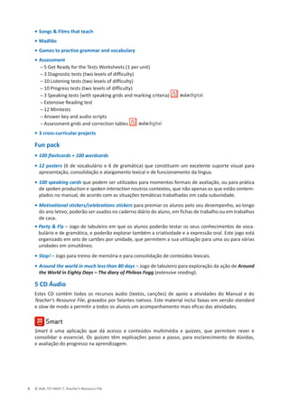 © ASA, FLY HIGH 7, Teacher’s Resource File
6
• Songs  Films that teach
• Madlibs
• Games to practise grammar and vocabulary
• Assessment
 դ 5 Get Ready for the Tests Worksheets (1 per unit)
 դϯŝĂŐŶŽƐƚŝĐƚĞƐƚƐ;ƚǁŽůĞǀĞůƐŽĨĚŝĨĨŝĐƵůƚǇͿ
 դ 10 Listening tests (two levels of difficulty)
 դϭϬWƌŽŐƌĞƐƐƚĞƐƚƐ;ƚǁŽůĞǀĞůƐŽĨĚŝĨĨŝĐƵůƚǇͿ
 դϯ^ƉĞĂŬŝŶŐƚĞƐƚƐ;ǁŝƚŚƐƉĞĂŬŝŶŐŐƌŝĚƐĂŶĚŵĂƌŬŝŶŐĐƌŝƚĞƌŝĂͿ
 դǆƚĞŶƐŝǀĞZĞĂĚŝŶŐƚĞƐƚ
 դϭϮDŝŶŝƚĞƐƚƐ
 դŶƐǁĞƌŬĞǇĂŶĚĂƵĚŝŽƐĐƌŝƉƚƐ
 դƐƐĞƐƐŵĞŶƚŐƌŝĚƐĂŶĚĐŽƌƌĞĐƚŝŽŶƚĂďůĞƐ
• 3 cross-curricular projects
Fun pack
• 100 flashcards + 100 wordcards
• 12 posters (6 de vocabulário e 6 de gramática) que constituem um excelente suporte visual para
apresentação, consolidação e alargamento lexical e de funcionamento da língua.
• 100 speaking cards que podem ser utilizados para momentos formais de avaliação, ou para prática
de spoken production e spoken interaction noutros contextos, que não apenas os que estão contem-
plados no manual, de acordo com as situações temáticas trabalhadas em cada subunidade.
• Motivational stickers/celebrations stickers para premiar os alunos pelo seu desempenho, ao longo
do ano letivo; poderão ser usados no caderno diário do aluno, em fichas de trabalho ou em trabalhos
de casa.
• Party  Fly – Jogo de tabuleiro em que os alunos poderão testar os seus conhecimentos de voca-
bulário e de gramática, e poderão explorar também a criatividade e a expressão oral. Este jogo está
organizado em sets de cartões por unidade, que permitem a sua utilização para uma ou para várias
unidades em simultâneo.
• Stop! – Jogo para treino de memória e para consolidação de conteúdos lexicais.
• Around the world in much less than 80 days – Jogo de tabuleiro para exploração da ação de Around
the World in Eighty Days – The diary of Phileas Fogg (extensive reading).
5 CD Áudio
Estes CD contêm todos os recursos áudio (textos, canções) de apoio a atividades do Manual e do
Teacher's Resource File, gravados por falantes nativos. Este material inclui faixas em versão standard
e slow de modo a permitir a todos os alunos um acompanhamento mais eficaz das atividades.
Smart é uma aplicação que dá acesso a conteúdos multimédia e quizzes, que permitem rever e
consolidar o essencial. Os quizzes têm explicações passo a passo, para esclarecimento de dúvidas,
e avaliação do progresso na aprendizagem.
 