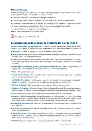 © ASA, FLY HIGH 7, Teacher’s Resource File 7
Manual interativo
Esta ferramenta possibilita, em sala de aula, a fácil exploração do projeto e o acesso a um vasto conjun-
to de conteúdos multimédia associados ao manual. Permite:
• a realização e a correção dos exercícios nas páginas do Manual;
• a visualização, in loco, de recursos digitais, tais como animações, canções, áudios e vídeos;
• a exploração, a partir das páginas do Manual, dos exercícios do Workbook com a respetiva correção;
• o acesso imediato a materiais editáveis (fichas, testes e apresentações PowerPoint®);
• o acompanhamento da progressão da aprendizagem.
Nota: o Manual Interativo está disponível offline.
(ver roteiro na p. 27)
Listagem geral dos recursos multimédia do Fly High 7
• Imagens interativas com pontos clicáveis – Imagens interativas apresentadas na abertura das unida-
des 1 a 5, com pontos clicáveis que remetem para imagens, textos e/ou vídeos de exploração temática.
• Webquest – Exploração do tema The United Kingdom and Great Britain.
• Animações – Animações dos textos das rubricas Reading e da Extensive Reading – Around the World
in Eighty Days – The diary of Phileas Fogg.
• Vídeos – Vídeos de apoio às rubricas Watching, Break the Ice, Look around you! e Project com a pos-
sibilidade de apresentar legendas em inglês ou português. Destaque para vídeos culturais e trailers
de filmes.
• Vídeos para atividades de speaking, com diferentes play modes – Vídeos protagonizados por
adolescentes simulando situações reais, com inclusão de atividades intercaladas.
• Links – 29 sugestões de vídeos.
• Gramáticas Interativas – Animações dos conteúdos gramaticais, com explicações passo a passo do
uso, da forma e respetivos exemplos.
• Atividades Gramaticais – Atividades com exercícios de aplicação dos conteúdos gramaticais abor-
dados nas gramáticas interativas. Inclui correção automática e notas de apoio (dicas).
• Flashcards digitais – Galeria de imagens por unidade temática, com texto e áudio.
• Glossários interativos – Glossário interativo disponível para cada unidade do manual, que apresen-
ta uma listagem de palavras e/ou expressões acompanhada da respetiva definição, tradução e áudio.
• Jogos – Jogos de consolidação de conhecimentos, sugeridos no final de cada unidade.
• Karaokes – Vídeos das canções acompanhados das letras; disponíveis para as canções da rubrica
Hip-Hop Grammar e para canções de exercícios de grammar/vocabulary. Permitem, de uma forma
lúdica, a exploração das regras gramaticais e a aquisição e/ou consolidação de vocabulário.
• Apresentações PowerPoint® – Recursos de apresentação e aplicação de conteúdos de vocabulário
e de gramática.
• Áudios – disponíveis em duas versões: standard e slow. Na versão digital do manual, estão identifi-
cados através de hotspots.
• Testes interativos – Testes com 6 itens de resposta fechada e correção automática para revisão de
cada subunidade. Os 5 testes exclusivos do professor, disponíveis no final de cada unidade, apresen-
tam 8 itens de resposta fechada.
• Kahoots – Quizzes com perguntas de revisão, apresentados no final de cada unidade.
 