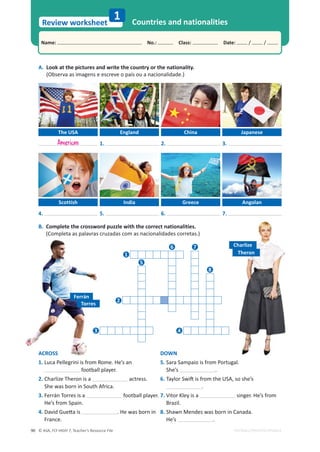 © ASA, FLY HIGH 7, Teacher’s Resource File
90
Name: പNo.: പClass: പDate: / /
Review worksheet
1
EDITABLE/PHOTOCOPIABLE
A. Look at the pictures and write the country or the nationality.
(Observa as imagens e escreve o país ou a nacionalidade.)
Countries and nationalities
B. Complete the crossword puzzle with the correct nationalities.
(Completa as palavras cruzadas com as nacionalidades corretas.)
The USA
Scottish
Torres
England
India
China
Greece
Japanese
Angolan
4.
1.
5.
2.
6.
3.
7.
Charlize
American
Ferrán
Theron
ACROSS
1. Luca Pellegrini is from Rome. He’s an
football player.
2. Charlize Theron is a actress.
She was born in South Africa.
3. Ferrán Torres is a football player.
He’s from Spain.
4.
ĂǀŝĚ'ƵĞƩĂŝƐ . He was born in
France.
DOWN
5. Sara Sampaio is from Portugal.
She’s .
6.
dĂǇůŽƌ^ǁŝŌŝƐĨƌŽŵƚŚĞh^͕ƐŽƐŚĞ͛Ɛ
.
7. Vitor Kley is a singer. He’s from
Brazil.
8. Shawn Mendes was born in Canada.
He’s .
1
5
6 7
8
2
4
3
 