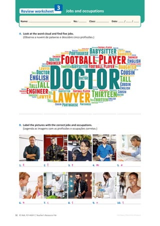 © ASA, FLY HIGH 7, Teacher’s Resource File
92
Name: പNo.: പClass: പDate: / /
Review worksheet
EDITABLE/PHOTOCOPIABLE
A. Look at the word cloud and find five jobs.
(Observa a nuvem de palavras e descobre cinco profissões.)
B. Label the pictures with the correct jobs and occupations.
(Legenda as imagens com as profissões e ocupações corretas.)
3 Jobs and occupations
6.
1.
7.
2.
8.
3.
9.
4.
10.
5.
n
t
c
f
s
p
v
m
s
a
 