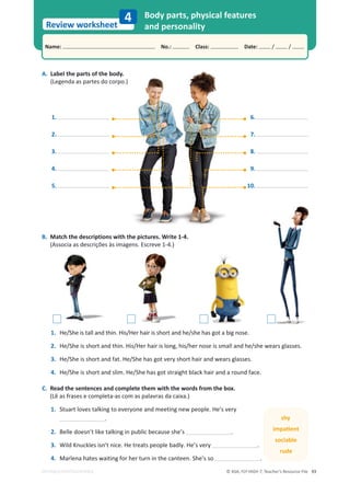 © ASA, FLY HIGH 7, Teacher’s Resource File 93
Name: പNo.: പClass: പDate: / /
Review worksheet
EDITABLE/PHOTOCOPIABLE
4
B. Match the descriptions with the pictures. Write 1-4.
(Associa as descrições às imagens. Escreve 1-4.)
Body parts, physical features
and personality
A. Label the parts of the body.
(Legenda as partes do corpo.)
1.
2.
3.
4.
5.
16.
17.
18.
19.
10.
o.)
1. He/She is tall and thin. His/Her hair is short and he/she has got a big nose.
2. ,Ğͬ^ŚĞŝƐƐŚŽƌƚĂŶĚƚŚŝŶ͘,ŝƐͬ,ĞƌŚĂŝƌŝƐůŽŶŐ͕ŚŝƐͬŚĞƌŶŽƐĞŝƐƐŵĂůůĂŶĚŚĞͬƐŚĞǁĞĂƌƐŐůĂƐƐĞƐ͘
3. He/She is short and fat. He/She has got very short hair and wears glasses.
4. He/She is short and slim. He/She has got straight black hair and a round face.
C. Read the sentences and complete them with the words from the box.
(Lê as frases e completa-as com as palavras da caixa.)
1. Stuart loves talking to everyone and meeting new people. He’s very
.
2. Belle doesn’t like talking in public because she’s .
3. tŝůĚŶƵĐŬůĞƐŝƐŶ͛ƚŶŝĐĞ͘,ĞƚƌĞĂƚƐƉĞŽƉůĞďĂĚůǇ͘,Ğ͛ƐǀĞƌǇ .
4. Marlena hates waiting for her turn in the canteen. She’s so .
shy
ŝŵƉĂƟĞŶƚ
sociable
rude
 