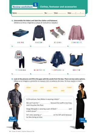 © ASA, FLY HIGH 7, Teacher’s Resource File
94
Name: പNo.: പClass: പDate: / /
Review worksheet
EDITABLE/PHOTOCOPIABLE
A.
hŶƐĐƌĂŵďůĞƚŚĞůĞƩĞƌƐĂŶĚůĂďĞůƚŚĞĐůŽƚŚĞƐĂŶĚĨŽŽƚǁĞĂƌ͘
(Ordena as letras e legenda as peças de vestuário e calçado.)
Clothes, footwear and accessories
5
B. Look at the pictures and fill in the gaps with the words from the box. There are two extra options.
(Observa as imagens e preenche os espaços com as palavras da caixa. Há duas opções a mais.)
A S J N E
Y P S J M A A
A J C T K E
N R A T I E S R
C S O K S
T K R T A C I S U
E S A E W R T
S O B T O
/ŶƚŚŝƐƉŝĐƚƵƌĞ͕^ĂƌĂDĂƚŽƐŝƐǁĞĂƌŝŶŐĂďůĂĐŬ 1
.

tĞĐĂŶ͛ƚƐĞĞŚĞƌ2
because her outfit is too long
and it touches the floor.
Diogo Morgado is wearing a pair of black 3
and
a dark casual 4
.
He’s also wearing a 5
on his left wrist because
he likes being on time.
shoes shirt dress T-shirt
jeans watch skirt
1. 2. 3. 4.
5. 6. 7. 8.
Sara
Matos
Diogo
Morgado
 