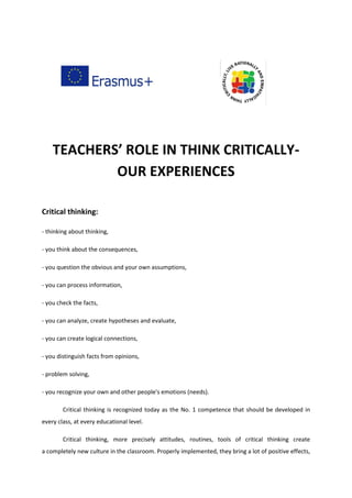 TEACHERS’ ROLE IN THINK CRITICALLY-
OUR EXPERIENCES
Critical thinking:
- thinking about thinking,
- you think about the consequences,
- you question the obvious and your own assumptions,
- you can process information,
- you check the facts,
- you can analyze, create hypotheses and evaluate,
- you can create logical connections,
- you distinguish facts from opinions,
- problem solving,
- you recognize your own and other people's emotions (needs).
Critical thinking is recognized today as the No. 1 competence that should be developed in
every class, at every educational level.
Critical thinking, more precisely attitudes, routines, tools of critical thinking create
a completely new culture in the classroom. Properly implemented, they bring a lot of positive effects,
 